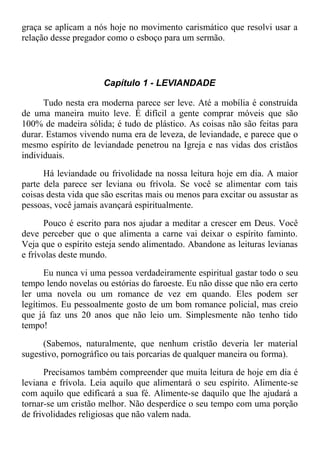 graça se aplicam a nós hoje no movimento carismático que resolvi usar a
relação desse pregador como o esboço para um sermão.
Capítulo 1 - LEVIANDADE
Tudo nesta era moderna parece ser leve. Até a mobília é construída
de uma maneira muito leve. É difícil a gente comprar móveis que são
100% de madeira sólida; é tudo de plástico. As coisas não são feitas para
durar. Estamos vivendo numa era de leveza, de leviandade, e parece que o
mesmo espírito de leviandade penetrou na Igreja e nas vidas dos cristãos
individuais.
Há leviandade ou frivolidade na nossa leitura hoje em dia. A maior
parte dela parece ser leviana ou frívola. Se você se alimentar com tais
coisas desta vida que são escritas mais ou menos para excitar ou assustar as
pessoas, você jamais avançará espiritualmente.
Pouco é escrito para nos ajudar a meditar a crescer em Deus. Você
deve perceber que o que alimenta a carne vai deixar o espírito faminto.
Veja que o espírito esteja sendo alimentado. Abandone as leituras levianas
e frívolas deste mundo.
Eu nunca vi uma pessoa verdadeiramente espiritual gastar todo o seu
tempo lendo novelas ou estórias do faroeste. Eu não disse que não era certo
ler uma novela ou um romance de vez em quando. Eles podem ser
legítimos. Eu pessoalmente gosto de um bom romance policial, mas creio
que já faz uns 20 anos que não leio um. Simplesmente não tenho tido
tempo!
(Sabemos, naturalmente, que nenhum cristão deveria ler material
sugestivo, pornográfico ou tais porcarias de qualquer maneira ou forma).
Precisamos também compreender que muita leitura de hoje em dia é
leviana e frívola. Leia aquilo que alimentará o seu espírito. Alimente-se
com aquilo que edificará a sua fé. Alimente-se daquilo que lhe ajudará a
tornar-se um cristão melhor. Não desperdice o seu tempo com uma porção
de frivolidades religiosas que não valem nada.
 