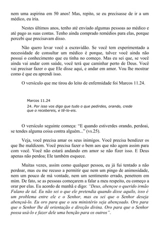 nem uma aspirina em 50 anos! Mas, repito, se eu precisasse de ir a um
médico, eu iria.
Nestes últimos anos, tenho até enviado algumas pessoas ao médico e
até pago as suas contas. Tenho ainda comprado remédios para elas, porque
percebi que precisavam disso.
Não quero levar você a escravidão. Se você tem experimentado a
necessidade de consultar um médico é porque, talvez você ainda não
possui o conhecimento que eu tinha no começo. Mas eu sei que, se você
ainda vai andar com saúde, você terá que caminhar perto de Deus. Você
vai precisar fazer o que Ele disse aqui, e andar em amor. Vou lhe mostrar
como é que eu aprendi isso.
O versículo que me tirou do leito de enfermidade foi Marcos 11.24.
Marcos 11.24
24. Por isso vos digo que tudo o que pedirdes, orando, crede
que o recebereis, e tê-lo-eis.
O versículo seguinte começa: “E quando estiverdes orando, perdoai,
se tendes alguma coisa contra alguém...” (vs.25).
Veja, você precisa amar os seus inimigos. Você precisa bendizer os
que lhe maldizem. Você precisa fazer o bem aos que não agem assim para
com você. Você não estará andando em amor se não fizer isso. E Deus
apenas não perdoa; Ele também esquece.
Muitas vezes, assim como qualquer pessoa, eu já fui tentado a não
perdoar, mas eu me recuso a permitir que nem um pingo de animosidade,
nem um pouco de má vontade, nem um sentimento errado, penetrem em
mim. De fato, se as pessoas começarem a falar a meu respeito, eu começo a
orar por elas. Eu acordo de manhã e digo: “Deus, abençoe o querido irmão
Fulano de tal. Eu não sei o que ele pretendia quando disse aquilo, isso é
um problema entre ele e o Senhor, mas eu sei que o Senhor deseja
abençoá-lo. Eu oro para que o seu ministério seja abençoado. Oro para
que o Senhor lhe dê orientação e direção divina. Oro para que o Senhor
possa usá-lo e fazer dele uma benção para os outros”.
 