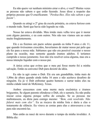 Eu não quero ver nenhum ministro errar o alvo, e você? Muitas vezes
as pessoas não sabem o que estão fazendo. Jesus disse a respeito das
próprias pessoas que O crucificaram: “Perdoa-lhes. Eles não sabem o que
fazem”.
Quando eu atingi o 2º grau da escola primária, eu estava furioso com
o mundo todo. Senti que havia sido logrado na vida.
Nosso lar estava dividido. Meu irmão mais velho teve que ir morar
com alguns parentes, e eu com outros. Nós não nos víamos um ao outro
muito freqüentemente.
Ele e eu fizemos um pacto solene quando eu tinha 9 anos e ele 11,
que quando tivéssemos crescidos, haveríamos de matar nosso pai pelo que
ele fez para a nossa mãe. Sabíamos que não era possível executar o nosso
plano na ocasião, mas somente quando éramos adultos. E teríamos
cumprido o nosso juramento. Isso não iria resolver coisa alguma, mas era a
nossa intenção liquidar com o nosso pai.
A única coisa que evitou que o meu pai fosse morto foi a minha
salvação. Então eu convenci Dub para desistir da idéia.
Eu não ia agir como o Dub. Ele era um grandalhão, tinha mais de
1,80m de altura quando ainda tinha 16 anos e não aceitava desaforo de
ninguém. Eu já vi Dub enfrentar quatro homens e surrar todos eles na
minha cidade natal de McKinney, Texas.
Ambos crescemos com uma mente meia excêntrica e éramos
briguentos. Se algum parente ofendesse o Dub, ele o surraria. Eu não podia
iniciar coisa alguma porque sofria do coração. Se as pessoas me
maltratassem, eu dizia para comigo mesmo: “Bem, está resolvido. Não
falarei mais com eles”. Eu as riscava da minha lista e daria a elas o
tratamento de silêncio. Eu virava as costas para elas e atravessava a rua
para não encontrá-las.
Mas então eu nasci de novo durante o tempo da minha invalidez. A
Bíblia diz:
 