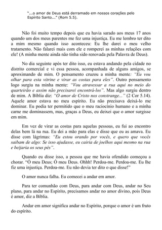 “...o amor de Deus está derramado em nossos corações pelo
Espírito Santo...” (Rom 5.5).
Não foi muito tempo depois que eu havia sarado aos meus 17 anos
quando um dos meus parentes me fez uma injustiça. Eu me lembro ter dito
a mim mesmo quando isso aconteceu: Eu lhe darei o meu velho
tratamento. Não falarei mais com ele e romperei as minhas relações com
ele! (A minha mente ainda não tinha sido renovada pela Palavra de Deus).
No dia seguinte após ter dito isso, eu estava andando pela cidade no
distrito comercial e vi essa pessoa, acompanhada de alguns amigos, se
aproximando de mim. O pensamento cruzou a minha mente: “Eu vou
olhar para esta vitrine e virar as costas para eles”. Outro pensamento
logo surgiu na minha mente: “Vou atravessar a rua aqui no meio do
quarteirão e assim não precisarei encontrá-los”. Mas algo surgiu dentro
de mim. A Bíblia diz: “O amor de Cristo nos constrange...” (2 Cor 5.14).
Aquele amor estava no meu espírito. Eu não precisava deixá-lo me
dominar. Eu podia ter permitido que o meu raciocínio humano e a minha
carne me dominassem, mas, graças a Deus, eu deixei que o amor surgisse
em mim.
Em vez de virar as costas para aquelas pessoas, eu fui ao encontro
delas bem lá na rua. Eu dei a mão para elas e disse que eu as amava. Eu
disse com lágrimas: “Eu estou orando por vocês, e quero que vocês
saibam de algo: Se isso ajudasse, eu cairia de joelhos aqui mesmo na rua
e beijaria os seus pés”.
Quando eu disse isso, a pessoa que me havia ofendido começou a
chorar. “Ó meu Deus; Ó meu Deus. Ohhh! Perdoa-me. Perdoa-me. Eu lhe
fiz uma injustiça. Perdoa-me. Eu não devia ter dito o que disse!”
O amor nunca falha. Eu comecei a andar em amor.
Para ter comunhão com Deus, para andar com Deus, andar no Seu
plano, para andar no Espírito, precisamos andar no amor divino, pois Deus
é amor, diz a Bíblia.
Andar em amor significa andar no Espírito, porque o amor é um fruto
do espírito.
 