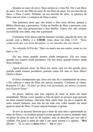 Quando eu nasci de novo, Deus tornou-se o meu Pai. Ele é um Deus
de amor. Eu sou um filho de amor de um Deus de amor. Eu sou nascido de
Deus, e Deus é amor. Portanto, eu sou nascido do amor. A natureza de
Deus está em mim e a natureza do Deus é amor.
Não podemos dizer que não temos o Seu amor divino, porque a
Bíblia afirma que a possuímos. Todos na família de Deus a possuem, caso
contrário elas não pertenceriam a Sua família. Talvez eles não estejam
exercitando esse amor, mas eles o possuem.
O primeiro fruto desse espírito humano recriado, nascido de novo, de
acordo com a Bíblia, é o AMOR. Jesus disse em João 13.35: “Nisto
conhecerão que sois meus discípulos, se vos amardes uns aos outros”.
No versículo 34 Ele diz: “Que vos ameis uns aos outros; como eu vos
amei a vós...”
Ele nos amou quando éramos ainda intragáveis. Ele nos amou
quando nos éramos ainda pecadores. Ele nos amou quando éramos ainda
Seus inimigos.
Agora pensem nisso: Se Deus nos amou com um tão grande amor
quando ainda éramos pecadores, pensem como Ele ama os Seus filhos!
Glória a Deus!
O único mandamento que Jesus nos deu foi o mandamento de amor,
e Ele colocou o amor de Deus em nossos corações. Conforme já vimos,
Romanos 5.5 diz: “O amor de Deus está derramado em nossos corações
pelo Espírito Santo”.
Eu penso, todavia, que este negócio de amor se torna um tanto
atrapalhado. Muitas vezes quando se fala de amor, as pessoas logo pensam
no amor natural humano. Ouvimos falar muito hoje em dia a respeito do
amor natural humano, mas não há em todo este velho mundo um amor
igual ao amor de Deus. O amor natural humano é egoísta.
Já ouvi as pessoas dizerem que o amor de uma mãe é aparentando ao
amor de Deus, e eu também pensava assim quando eu estava andando mais
no plano da alma do que no do espírito, mas eu descobri que isso não é
verdade. Em geral o amor de mãe é um amor natural e é egoísta: “Meu
filhinho”, “Ó, eu amo os meus filhos”, “Eu os amo”.
 