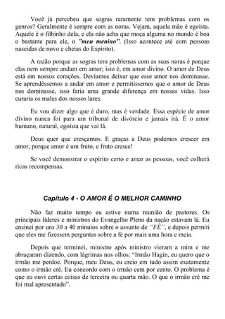 Você já percebeu que sogras raramente tem problemas com os
genros? Geralmente é sempre com as noras. Vejam, aquela mãe é egoísta.
Aquele é o filhinho dela, e ela não acha que moça alguma no mundo é boa
o bastante para ele, o ”meu menino”. (Isso acontece até com pessoas
nascidas de novo e cheias do Espírito).
A razão porque as sogras tem problemas com as suas noras é porque
elas nem sempre andam em amor; isto é, em amor divino. O amor de Deus
está em nossos corações. Devíamos deixar que esse amor nos dominasse.
Se aprendêssemos a andar em amor e permitíssemos que o amor de Deus
nos dominasse, isso faria uma grande diferença em nossas vidas. Isso
curaria os males dos nossos lares.
Eu vou dizer algo que é duro, mas é verdade. Essa espécie de amor
divino nunca foi para um tribunal de divórcio e jamais irá. É o amor
humano, natural, egoísta que vai lá.
Deus quer que cresçamos. E graças a Deus podemos crescer em
amor, porque amor é um fruto, e fruto cresce!
Se você demonstrar o espírito certo e amar as pessoas, você colherá
ricas recompensas.
Capítulo 4 - O AMOR É O MELHOR CAMINHO
Não faz muito tempo eu estive numa reunião de pastores. Os
principais líderes e ministros do Evangelho Pleno da nação estavam lá. Eu
ensinei por uns 30 a 40 minutos sobre o assunto de “FÈ”, e depois permiti
que eles me fizessem perguntas sobre a fé por mais uma hora e meia.
Depois que terminei, ministro após ministro vieram a mim e me
abraçaram dizendo, com lágrimas nos olhos: “Irmão Hagin, eu quero que o
irmão me perdoe. Porque, meu Deus, eu creio em tudo assim exatamente
como o irmão crê. Eu concordo com o irmão cem por cento. O problema é
que eu ouvi certas coisas de terceira ou quarta mão. O que o irmão crê me
foi mal apresentado”.
 