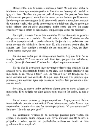 Desde então, um de nossos estudantes disse: “Minha mãe acaba de
telefonar e disse que o nosso pastor se levantou no domingo de manhã na
igreja e disse: ‘Irmãos, eu preciso pedir desculpas. Eu preciso fazer isso
publicamente porque eu mencionei o nome de um homem publicamente.
Eu disse que essa mensagem de fé estava toda errada, e mencionei o nome
de Kenneth Hagin. Mas desde que o encontrei e falei com ele, eu quero que
todos saibam que eu creio exatamente assim como ele crê. Eu quero
encorajar vocês a lerem os seus livros. Eu quero que vocês me perdoem”.
Eu repito, o amor é o melhor caminho. Frequentemente as pessoas
não pretendem errar o caminho. Mas não sabem melhor. Portanto, eu não
vou ficar todo perturbado e perder a benção. Eu jamais tive problemas com
meus colegas do ministério. Eu os amo. Eu não murmuro contra eles. Se
alguém vem falar comigo a respeito de um ministro de Deus, eu digo:
“Bom, vamos orar por ele!”
Eu não vou andar por aí mascateando boatos. Alguém dirá: “E se
isso for verdade?” Assim mesmo não farei isso, porque eles poderão ter
errado. Quem já não errou? Você conhece alguém que nunca errou?
Talvez eles já acertaram tudo novamente depois que erraram. Se eu
andasse por aí mascateando boatos sobre eles, isso poderia arruinar o seu
ministério. E eu recuso a fazer isso. Eu recuso a ser um fofoqueiro. Os
meus ouvidos não são depósito de água suja. Eu não vou permitir que
pessoa alguma coloque água suja nos meus ouvidos. Isso poderá até afetar
a nossa saúde.
Portanto, eu nunca tenho problema algum com os meus colegas de
ministério. Eles poderão ter algo contra mim, mas se for assim, eu não o
sei.
Eu me lembro de uma igreja que eu pastoreei. A igreja estava cheia e
transbordando quando eu me retirei. Deus estava abençoando. Mas o meu
sogro voltou de uma visita que fez lá e me perguntou: “O que aconteceu?”
Eu disse: “Eu não sei, por que?”
Ele continuou: “Fomos lá no domingo passado para visitar. Eu
contei, e incluindo minha esposa e eu, havia somente uns 40 de nós, o
pregador e todos, apenas um punhadinho sentado na frente. A casa
geralmente ficava repleta”.
 
