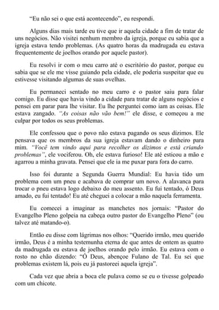 “Eu não sei o que está acontecendo”, eu respondi.
Alguns dias mais tarde eu tive que ir aquela cidade a fim de tratar de
uns negócios. Não visitei nenhum membro da igreja, porque eu sabia que a
igreja estava tendo problemas. (As quatro horas da madrugada eu estava
frequentemente de joelhos orando por aquele pastor).
Eu resolvi ir com o meu carro até o escritório do pastor, porque eu
sabia que se ele me visse guiando pela cidade, ele poderia suspeitar que eu
estivesse visitando algumas de suas ovelhas.
Eu permaneci sentado no meu carro e o pastor saiu para falar
comigo. Eu disse que havia vindo a cidade para tratar de alguns negócios e
pensei em parar para lhe visitar. Eu lhe perguntei como iam as coisas. Ele
estava zangado. “As coisas não vão bem!” ele disse, e começou a me
culpar por todos os seus problemas.
Ele confessou que o povo não estava pagando os seus dízimos. Ele
pensava que os membros da sua igreja estavam dando o dinheiro para
mim. “Você tem vindo aqui para recolher os dízimos e está criando
problemas”, ele vociferou. Oh, ele estava furioso! Ele até esticou a mão e
agarrou a minha gravata. Pensei que ele ia me puxar para fora do carro.
Isso foi durante a Segunda Guerra Mundial: Eu havia tido um
problema com um pneu e acabava de comprar um novo. A alavanca para
trocar o pneu estava logo debaixo do meu assento. Eu fui tentado, ó Deus
amado, eu fui tentado! Eu até cheguei a colocar a mão naquela ferramenta.
Eu comecei a imaginar as manchetes nos jornais: “Pastor do
Evangelho Pleno golpeia na cabeça outro pastor do Evangelho Pleno” (ou
talvez até matando-o).
Então eu disse com lágrimas nos olhos: “Querido irmão, meu querido
irmão, Deus é a minha testemunha eterna de que antes de ontem as quatro
da madrugada eu estava de joelhos orando pelo irmão. Eu estava com o
rosto no chão dizendo: “Ó Deus, abençoe Fulano de Tal. Eu sei que
problemas existem lá, pois eu já pastoreei aquela igreja”.
Cada vez que abria a boca ele pulava como se eu o tivesse golpeado
com um chicote.
 