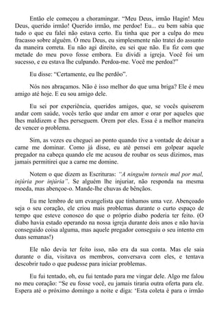 Então ele começou a choramingar. “Meu Deus, irmão Hagin! Meu
Deus, querido irmão! Querido irmão, me perdoe! Eu... eu bem sabia que
tudo o que eu falei não estava certo. Eu tinha que por a culpa do meu
fracasso sobre alguém. Ó meu Deus, eu simplesmente não tratei do assunto
da maneira correta. Eu não agi direito, eu sei que não. Eu fiz com que
metade do meu povo fosse embora. Eu dividi a igreja. Você foi um
sucesso, e eu estava lhe culpando. Perdoa-me. Você me perdoa?”
Eu disse: “Certamente, eu lhe perdôo”.
Nós nos abraçamos. Não é isso melhor do que uma briga? Ele é meu
amigo até hoje. E eu sou amigo dele.
Eu sei por experiência, queridos amigos, que, se vocês quiserem
andar com saúde, vocês terão que andar em amor e orar por aqueles que
lhes maldizem e lhes perseguem. Orem por eles. Essa é a melhor maneira
de vencer o problema.
Sim, as vezes eu cheguei ao ponto quando tive a vontade de deixar a
carne me dominar. Como já disse, eu até pensei em golpear aquele
pregador na cabeça quando ele me acusou de roubar os seus dízimos, mas
jamais permitirei que a carne me domine.
Notem o que dizem as Escrituras: “A ninguém torneis mal por mal,
injúria por injúria”. Se alguém lhe injuriar, não responda na mesma
moeda, mas abençoe-o. Mande-lhe chuvas de bênçãos.
Eu me lembro de um evangelista que tínhamos uma vez. Abençoado
seja o seu coração, ele criou mais problemas durante o curto espaço de
tempo que esteve conosco do que o próprio diabo poderia ter feito. (O
diabo havia estado operando na nossa igreja durante dois anos e não havia
conseguido coisa alguma, mas aquele pregador conseguiu o seu intento em
duas semanas!)
Ele não devia ter feito isso, não era da sua conta. Mas ele saia
durante o dia, visitava os membros, conversava com eles, e tentava
descobrir tudo o que pudesse para iniciar problemas.
Eu fui tentado, oh, eu fui tentado para me vingar dele. Algo me falou
no meu coração: “Se eu fosse você, eu jamais tiraria outra oferta para ele.
Espera até o próximo domingo a noite e diga: ‘Esta coleta é para o irmão
 