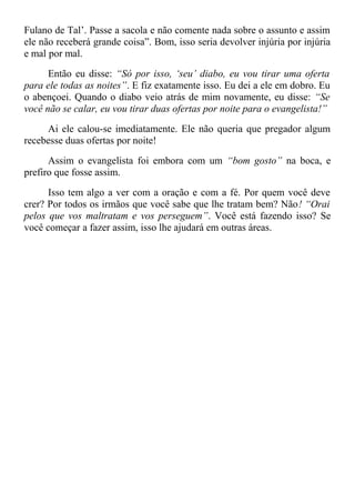 Fulano de Tal’. Passe a sacola e não comente nada sobre o assunto e assim
ele não receberá grande coisa”. Bom, isso seria devolver injúria por injúria
e mal por mal.
Então eu disse: “Só por isso, ‘seu’ diabo, eu vou tirar uma oferta
para ele todas as noites”. E fiz exatamente isso. Eu dei a ele em dobro. Eu
o abençoei. Quando o diabo veio atrás de mim novamente, eu disse: “Se
você não se calar, eu vou tirar duas ofertas por noite para o evangelista!”
Ai ele calou-se imediatamente. Ele não queria que pregador algum
recebesse duas ofertas por noite!
Assim o evangelista foi embora com um “bom gosto” na boca, e
prefiro que fosse assim.
Isso tem algo a ver com a oração e com a fé. Por quem você deve
crer? Por todos os irmãos que você sabe que lhe tratam bem? Não! “Orai
pelos que vos maltratam e vos perseguem”. Você está fazendo isso? Se
você começar a fazer assim, isso lhe ajudará em outras áreas.
 