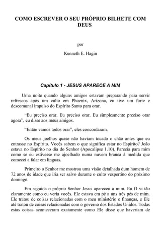 COMO ESCREVER O SEU PRÓPRIO BILHETE COM
DEUS
por
Kenneth E. Hagin
Capítulo 1 - JESUS APARECE A MIM
Uma noite quando alguns amigos estavam preparando para servir
refrescos após um culto em Phoenix, Arizona, eu tive um forte e
descomunal impulso do Espírito Santo para orar.
“Eu preciso orar. Eu preciso orar. Eu simplesmente preciso orar
agora”, eu disse aos meus amigos.
“Então vamos todos orar”, eles concordaram.
Os meus joelhos quase não haviam tocado o chão antes que eu
entrasse no Espírito. Vocês sabem o que significa estar no Espírito? João
estava no Espírito no dia do Senhor (Apocalipse 1.10). Parecia para mim
como se eu estivesse me ajoelhado numa nuvem branca à medida que
comecei a falar em línguas.
Primeiro o Senhor me mostrou uma visão detalhada dum homem de
72 anos de idade que iria ser salvo durante o culto vespertino do próximo
domingo.
Em seguida o próprio Senhor Jesus apareceu a mim. Eu O vi tão
claramente como eu veria vocês. Ele estava em pé a uns três pés de mim.
Ele tratou de coisas relacionadas com o meu ministério e finanças, e Ele
até tratou de coisas relacionadas com o governo dos Estados Unidos. Todas
estas coisas aconteceram exatamente como Ele disse que haveriam de
 
