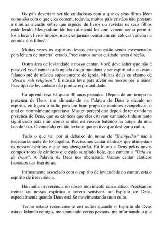 Os pais deveriam ser tão cuidadosos com o que os seus filhos lêem
como são com o que eles comem, todavia, muitos pais cristãos não prestam
a mínima atenção sobre que espécie de livros ou revistas os seus filhos
estão lendo. Eles podiam tão bem alimentá-los com veneno como permití-
los a lerem livros ímpios, mas eles jamais pensariam em colocar veneno na
comida dos filhos!
Muitas vezes os espíritos dessas crianças estão sendo envenenados
pela leitura de material errado. Precisamos tomar cuidado nesta direção.
Outra área de leviandade é nosso cantar. Você deve saber que não é
possível você cantar toda aquela droga mundana e ser espiritual e eu estou
falando até de música supostamente de igreja. Muitas delas eu chamo de
"Rock'n roll religioso". É música leve para afetar os nossos pés e mãos!
Esse tipo de leviandade não produz espiritualidade.
Eu aprendi isso há quase 40 anos passados. Depois de um tempo na
presença de Deus, me alimentando na Palavra de Deus e orando no
espírito, eu ligava o rádio para um bom grupo de cantores evangélicos, o
qual eu normalmente apreciava. Mas eu percebi que depois de ter estado na
presença de Deus, que os cânticos que eles estavam cantando tinham tanto
significado para mim como se eles estivessem batendo na tampa de uma
lata de lixo. O conteúdo era tão leviano que eu tive que desligar o rádio.
Tudo o que vai por aí debaixo do nome de "Evangelho" não é
necessariamente do Evangelho. Precisamos cantar cânticos que alimentam
os nossos espíritos e que nos abençoarão. Eu louvo a Deus pelos novos
compositores de cânticos que estão surgindo hoje, que cantam a "Palavra
de Deus". A Palavra de Deus nos abençoará. Vamos cantar cânticos
baseados nas Escrituras.
Intimamente associado com o espírito de leviandade no cantar, está o
espírito de irreverência.
Há muita irreverência no nosso movimento carismático. Precisamos
treinar os nossos espíritos a serem sensíveis ao Espírito de Deus,
especialmente quando Deus está Se movimentando num culto.
Tenho estado recentemente em cultos quando o Espírito de Deus
estava falando comigo, me apontando certas pessoas, me informando o que
 