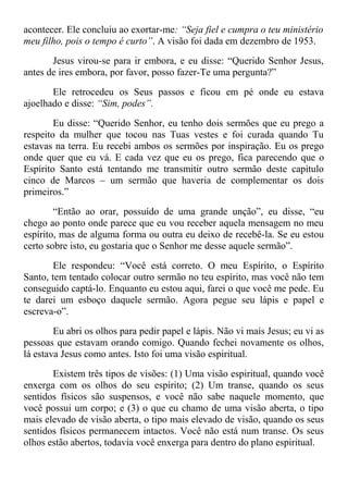 acontecer. Ele concluiu ao exortar-me: “Seja fiel e cumpra o teu ministério
meu filho, pois o tempo é curto”. A visão foi dada em dezembro de 1953.
Jesus virou-se para ir embora, e eu disse: “Querido Senhor Jesus,
antes de ires embora, por favor, posso fazer-Te uma pergunta?”
Ele retrocedeu os Seus passos e ficou em pé onde eu estava
ajoelhado e disse: “Sim, podes”.
Eu disse: “Querido Senhor, eu tenho dois sermões que eu prego a
respeito da mulher que tocou nas Tuas vestes e foi curada quando Tu
estavas na terra. Eu recebi ambos os sermões por inspiração. Eu os prego
onde quer que eu vá. E cada vez que eu os prego, fica parecendo que o
Espírito Santo está tentando me transmitir outro sermão deste capítulo
cinco de Marcos – um sermão que haveria de complementar os dois
primeiros.”
“Então ao orar, possuído de uma grande unção”, eu disse, “eu
chego ao ponto onde parece que eu vou receber aquela mensagem no meu
espírito, mas de alguma forma ou outra eu deixo de recebê-la. Se eu estou
certo sobre isto, eu gostaria que o Senhor me desse aquele sermão”.
Ele respondeu: “Você está correto. O meu Espírito, o Espírito
Santo, tem tentado colocar outro sermão no teu espírito, mas você não tem
conseguido captá-lo. Enquanto eu estou aqui, farei o que você me pede. Eu
te darei um esboço daquele sermão. Agora pegue seu lápis e papel e
escreva-o”.
Eu abri os olhos para pedir papel e lápis. Não vi mais Jesus; eu vi as
pessoas que estavam orando comigo. Quando fechei novamente os olhos,
lá estava Jesus como antes. Isto foi uma visão espiritual.
Existem três tipos de visões: (1) Uma visão espiritual, quando você
enxerga com os olhos do seu espírito; (2) Um transe, quando os seus
sentidos físicos são suspensos, e você não sabe naquele momento, que
você possui um corpo; e (3) o que eu chamo de uma visão aberta, o tipo
mais elevado de visão aberta, o tipo mais elevado de visão, quando os seus
sentidos físicos permanecem intactos. Você não está num transe. Os seus
olhos estão abertos, todavia você enxerga para dentro do plano espiritual.
 