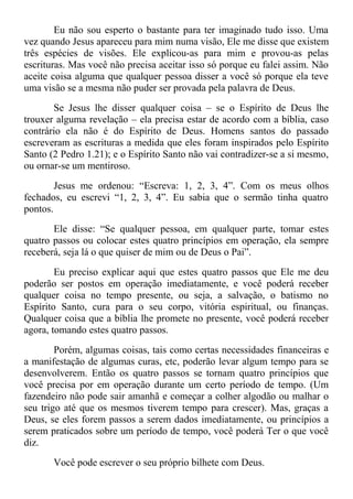 Eu não sou esperto o bastante para ter imaginado tudo isso. Uma
vez quando Jesus apareceu para mim numa visão, Ele me disse que existem
três espécies de visões. Ele explicou-as para mim e provou-as pelas
escrituras. Mas você não precisa aceitar isso só porque eu falei assim. Não
aceite coisa alguma que qualquer pessoa disser a você só porque ela teve
uma visão se a mesma não puder ser provada pela palavra de Deus.
Se Jesus lhe disser qualquer coisa – se o Espírito de Deus lhe
trouxer alguma revelação – ela precisa estar de acordo com a bíblia, caso
contrário ela não é do Espírito de Deus. Homens santos do passado
escreveram as escrituras a medida que eles foram inspirados pelo Espírito
Santo (2 Pedro 1.21); e o Espírito Santo não vai contradizer-se a si mesmo,
ou ornar-se um mentiroso.
Jesus me ordenou: “Escreva: 1, 2, 3, 4”. Com os meus olhos
fechados, eu escrevi “1, 2, 3, 4”. Eu sabia que o sermão tinha quatro
pontos.
Ele disse: “Se qualquer pessoa, em qualquer parte, tomar estes
quatro passos ou colocar estes quatro princípios em operação, ela sempre
receberá, seja lá o que quiser de mim ou de Deus o Pai”.
Eu preciso explicar aqui que estes quatro passos que Ele me deu
poderão ser postos em operação imediatamente, e você poderá receber
qualquer coisa no tempo presente, ou seja, a salvação, o batismo no
Espírito Santo, cura para o seu corpo, vitória espiritual, ou finanças.
Qualquer coisa que a bíblia lhe promete no presente, você poderá receber
agora, tomando estes quatro passos.
Porém, algumas coisas, tais como certas necessidades financeiras e
a manifestação de algumas curas, etc, poderão levar algum tempo para se
desenvolverem. Então os quatro passos se tornam quatro princípios que
você precisa por em operação durante um certo período de tempo. (Um
fazendeiro não pode sair amanhã e começar a colher algodão ou malhar o
seu trigo até que os mesmos tiverem tempo para crescer). Mas, graças a
Deus, se eles forem passos a serem dados imediatamente, ou princípios a
serem praticados sobre um período de tempo, você poderá Ter o que você
diz.
Você pode escrever o seu próprio bilhete com Deus.
 