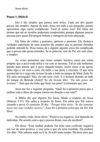 Jesus disse:
Passo 1: DIGA-O
Isto é tão simples que parece uma tolice. Cada um dos quatro
passos são simples. Apesar de tudo, Jesus em toda a sua pregação, jamais
apresentou algo muito complicado. Você já notou isso? Ele falou em
termos que até os incultos pudessem compreender, porque algumas poucas
pessoas para quem Ele pregou tinham a vantagem de uma educação.
Ele falou de vinhas e pomares, apriscos e pastores. Ele ilustrava
verdades espirituais de uma maneira tão simples que as pessoas iletradas
podiam entendê-lo. Deus nunca dá a alguém alguma coisa tão complicada
que a pessoa não possa entender. Se as palavras vem do Pai, ela será clara,
e simples.
As vezes pensamos que Jesus sempre iniciava curas por conta
própria; que o povo nada tinha a ver com as mesmas. Talvez não tenhamos
parado para pensar que o povo daquele tempo, assim como o de agora,
tinha algo a ver com a cura; ele tinha a sua parte a executar. O que teria
acontecido se o cego não tivesse lavado o lodo no tanque de Siloé (João 9).
Ele teria enxergado? Não, ele não teria visto. E o homem deitado ao lado
do tanque de Betesda (João)? Se ele tivesse dito: “Eu não posso me
levantar”. Será que ele tinha que fazer sua parte? Certamente que sim.
Jesus me fez a seguinte pergunta: “Qual foi o primeiro passo que a
mulher com o fluxo de sangue tomou em direção a sua cura?”
A Bíblia diz que alguém lhe havia falado a respeito de Jesus
(Marcos 5.27). Ela sabia a respeito de Jesus. Ela sabia que Ele estava
curando o povo. O versículo 28 diz: “Porque (ela) dizia: ‘Se tão somente
tocar nos seus vestidos sararei”. Essa foi a primeira coisa que ela fez: Ela
disse.
Na minha visão, Jesus falou: “Positivo ou negativo, isso depende do
indivíduo. De acordo com o que a pessoa disser, isso ele receberá”.
Ele disse: “Essa mulher poderia Ter feito uma confissão negativa
em vez de uma positiva, e isso seria o que ela teria recebido. Ela poderia
Ter dito: ‘Não adianta nada eu ir lá. Já sofri tanto tempo. Há doze anos que
 