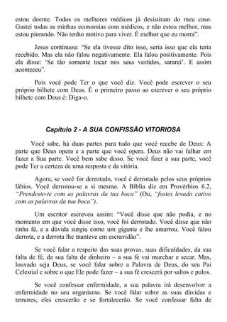 estou doente. Todos os melhores médicos já desistiram do meu caso.
Gastei todas as minhas economias com médicos, e não estou melhor, mas
estou piorando. Não tenho motivo para viver. É melhor que eu morra”.
Jesus continuou: “Se ela tivesse dito isso, seria isso que ela teria
recebido. Mas ela não falou negativamente. Ela falou positivamente. Pois
ela disse: ‘Se tão somente tocar nos seus vestidos, sararei’. E assim
aconteceu”.
Pois você pode Ter o que você diz. Você pode escrever o seu
próprio bilhete com Deus. É o primeiro passo ao escrever o seu próprio
bilhete com Deus é: Diga-o.
Capítulo 2 - A SUA CONFISSÃO VITORIOSA
Você sabe, há duas partes para tudo que você recebe de Deus: A
parte que Deus opera e a parte que você opera. Deus não vai falhar em
fazer a Sua parte. Você bem sabe disso. Se você fizer a sua parte, você
pode Ter a certeza de uma resposta e da vitória.
Agora, se você for derrotado, você é derrotado pelos seus próprios
lábios. Você derrotou-se a si mesmo. A Bíblia diz em Provérbios 6.2,
“Prendeste-te com as palavras da tua boca” (Ou, “fostes levado cativo
com as palavras da tua boca”).
Um escritor escreveu assim: “Você disse que não podia, e no
momento em que você disse isso, você foi derrotado. Você disse que não
tinha fé, e a dúvida surgiu como um gigante e lhe amarrou. Você falou
derrota, e a derrota lhe manteve em escravidão”.
Se você falar a respeito das suas provas, suas dificuldades, da sua
falta de fé, da sua falta de dinheiro – a sua fé vai murchar e secar. Mas,
louvado seja Deus, se você falar sobre a Palavra de Deus, do seu Pai
Celestial e sobre o que Ele pode fazer – a sua fé crescerá por saltos e pulos.
Se você confessar enfermidade, a sua palavra irá desenvolver a
enfermidade no seu organismo. Se você falar sobre as suas dúvidas e
temores, eles crescerão e se fortalecerão. Se você confessar falta de
 
