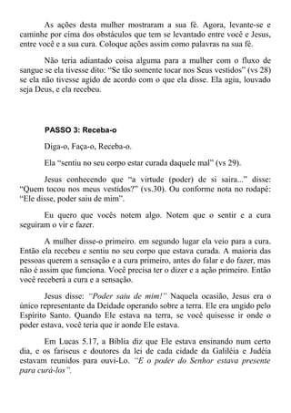 As ações desta mulher mostraram a sua fé. Agora, levante-se e
caminhe por cima dos obstáculos que tem se levantado entre você e Jesus,
entre você e a sua cura. Coloque ações assim como palavras na sua fé.
Não teria adiantado coisa alguma para a mulher com o fluxo de
sangue se ela tivesse dito: “Se tão somente tocar nos Seus vestidos” (vs 28)
se ela não tivesse agido de acordo com o que ela disse. Ela agiu, louvado
seja Deus, e ela recebeu.
PASSO 3: Receba-o
Diga-o, Faça-o, Receba-o.
Ela “sentiu no seu corpo estar curada daquele mal” (vs 29).
Jesus conhecendo que “a virtude (poder) de si saira...” disse:
“Quem tocou nos meus vestidos?” (vs.30). Ou conforme nota no rodapé:
“Ele disse, poder saiu de mim”.
Eu quero que vocês notem algo. Notem que o sentir e a cura
seguiram o vir e fazer.
A mulher disse-o primeiro. em segundo lugar ela veio para a cura.
Então ela recebeu e sentiu no seu corpo que estava curada. A maioria das
pessoas querem a sensação e a cura primeiro, antes do falar e do fazer, mas
não é assim que funciona. Você precisa ter o dizer e a ação primeiro. Então
você receberá a cura e a sensação.
Jesus disse: “Poder saiu de mim!” Naquela ocasião, Jesus era o
único representante da Deidade operando sobre a terra. Ele era ungido pelo
Espírito Santo. Quando Ele estava na terra, se você quisesse ir onde o
poder estava, você teria que ir aonde Ele estava.
Em Lucas 5.17, a Bíblia diz que Ele estava ensinando num certo
dia, e os fariseus e doutores da lei de cada cidade da Galiléia e Judéia
estavam reunidos para ouvi-Lo. “E o poder do Senhor estava presente
para curá-los”.
 