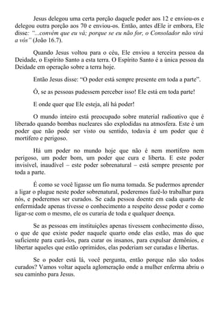 Jesus delegou uma certa porção daquele poder aos 12 e enviou-os e
delegou outra porção aos 70 e enviou-os. Então, antes dEle ir embora, Ele
disse: “...convém que eu vá; porque se eu não for, o Consolador não virá
a vós” (João 16.7).
Quando Jesus voltou para o céu, Ele enviou a terceira pessoa da
Deidade, o Espírito Santo a esta terra. O Espírito Santo é a única pessoa da
Deidade em operação sobre a terra hoje.
Então Jesus disse: “O poder está sempre presente em toda a parte”.
Ó, se as pessoas pudessem perceber isso! Ele está em toda parte!
E onde quer que Ele esteja, alí há poder!
O mundo inteiro está preocupado sobre material radioativo que é
liberado quando bombas nucleares são explodidas na atmosfera. Este é um
poder que não pode ser visto ou sentido, todavia é um poder que é
mortífero e perigoso.
Há um poder no mundo hoje que não é nem mortífero nem
perigoso, um poder bom, um poder que cura e liberta. E este poder
invisível, inaudível – este poder sobrenatural – está sempre presente por
toda a parte.
É como se você ligasse um fio numa tomada. Se pudermos aprender
a ligar o plugue neste poder sobrenatural, poderemos fazê-lo trabalhar para
nós, e poderemos ser curados. Se cada pessoa doente em cada quarto de
enfermidade apenas tivesse o conhecimento a respeito desse poder e como
ligar-se com o mesmo, ele os curaria de toda e qualquer doença.
Se as pessoas em instituições apenas tivessem conhecimento disso,
o que de que existe poder naquele quarto onde elas estão, mas do que
suficiente para curá-los, para curar os insanos, para expulsar demônios, e
libertar aqueles que estão oprimidos, elas poderiam ser curadas e libertas.
Se o poder está lá, você pergunta, então porque não são todos
curados? Vamos voltar aquela aglomeração onde a mulher enferma abriu o
seu caminho para Jesus.
 
