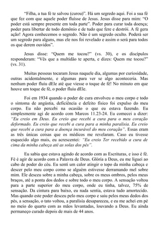 “Filha, a tua fé te salvou (curou)”. Há um segredo aqui. Foi a sua fé
que fez com que aquele poder fluísse de Jesus. Jesus disse para mim: “O
poder está sempre presente em toda parte”. Poder para curar toda doença;
poder para libertar de todo demônio e de tudo que fere e destrói. A fé gera
ação! Agora conhecemos o segredo. Não é um segredo oculto. Poderá ser
um segredo para alguns, mas ele nos foi revelado e assim o será para todos
os que derem ouvidos”.
Jesus disse: “Quem me tocou?” (vs. 30), e os discípulos
responderam: “Vês que a multidão te aperta, e dizes: Quem me tocou?”
(vs. 31).
Muitas pessoas tocaram Jesus naquele dia, algumas por curiosidade,
outras acidentalmente, e algumas para ver se algo aconteceria. Mas
nenhum poder fluiu dEle até que viesse o toque de fé! No minuto em que
houve um toque de fé, o poder fluiu dEle.
Foi em 1934 quando o poder de cura envolveu o meu corpo e todo
o sintoma de angústia, deficiência e defeito físico foi expulso do meu
corpo. Eu não percebi na ocasião o que eu estava fazendo. Eu
simplesmente agi de acordo com Marcos 11.23-24. Eu comecei a dizer:
“Eu creio em Deus. Eu creio que recebi a cura para o meu coração
deformado. Eu creio que recebi a cura para a minha paralisia. Eu creio
que recebi a cura para a doença incurável do meu coração”. Essas eram
as três únicas coisas que os médicos me revelaram. Caso eu tivesse
esquecido algo mais, eu acrescentei: “Eu creio Ter recebido a cura de
cima da minha cabeça até as solas dos pés”.
Eu sabia que estava agindo de acordo com as Escrituras, e isso é fé.
Fé é agir de acordo com a Palavra de Deus. Glória a Deus, eu me liguei ao
cabo de poder do céu. Eu sentí um calor atingir o topo da minha cabeça e
descer pelo meu corpo como se alguém estivesse derramando mel sobre
mim. Ele desceu sobre a minha cabeça, sobre os meus ombros, pelos meus
braços, até a ponta dos dedos e sobre todo o meu corpo. A sensação voltou
para a parte superior do meu corpo, onde eu tinha, talvez, 75% de
sensação. Da cintura para baixo, eu nada sentia, estava tudo amortecido.
Mas quando este poder desceu pelo meu corpo e saiu pelos meus dedos dos
pés, a sensação, o tato voltou, a paralisia desapareceu, e eu me achei em pé
no meio do quarto com as mãos levantadas, louvando a Deus. Eu ainda
permaneço curado depois de mais de 44 anos.
 