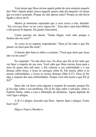 Você pensa que Deus enviou aquele poder de cura somente naquele
dia? Não! Aquele poder estava naquele quarto cada dia daqueles 16 meses
que eu estava acamado. Porque ele não operou antes? Porque eu não havia
ligado a chave da fé.
Muitos já morreram esperando que a cura viesse a elas, dizendo:
“Eu creio que Deus vai me curar algum dia”. Essa não é uma frase bíblica
e não possui fé alguma. Ela jamais funcionará.
Certas pessoas me dizem: “Irmão Hagin, você sabe porque o
Senhor não me cura?”
As vezes eu os espanto respondendo: “Deus já fez tudo o que Ele
jamais vai fazer para lhe curar”.
O doente abre bem os olhos e exclama: “Você quer dizer que Jesus
não vai me curar?”
Eu respondo: “Eu não disse isso. Eu disse que Ele já fez tudo que
vai fazer a respeito da sua cura. Você sabe que Deus enviou Jesus para a
terra há quase dois mil anos, e Ele colocou a sua enfermidade e a sua
doença sobre Jesus, e Jesus as carregou sobre Si. Ele tomou sobre si as
nossas enfermidades, e levou as nossas doenças (Mat 8.17). Deus já fez
algo a respeito das suas enfermidades. Porque você não aceita o que Ele já
fez?”
Deus não vai fazer coisa alguma a respeito do assunto, porque Ele
já fez algo sobre o seu problema. Ele já fez algo sobre a salvação, sobre o
Espírito Santo, sobre a cura e libertação de demônios. Agora depende de
você ligar o plugue.
A fé é o plugue, louvado seja Deus. Apenas ligue o plugue. Como
fazer isso?
Diga-o, Faça-o, Receba-o.
 