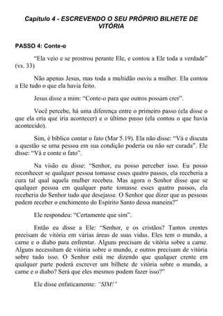 Capítulo 4 - ESCREVENDO O SEU PRÓPRIO BILHETE DE
VITÓRIA
PASSO 4: Conte-o
“Ela veio e se prostrou perante Ele, e contou a Ele toda a verdade”
(vs. 33)
Não apenas Jesus, mas toda a multidão ouviu a mulher. Ela contou
a Ele tudo o que ela havia feito.
Jesus disse a mim: “Conte-o para que outros possam crer”.
Você percebe, há uma diferença entre o primeiro passo (ela disse o
que ela cria que iria acontecer) e o último passo (ela contou o que havia
acontecido).
Sim, é bíblico contar o fato (Mar 5.19). Ela não disse: “Vá e discuta
a questão se uma pessoa em sua condição poderia ou não ser curada”. Ele
disse: “Vá e conte o fato”.
Na visão eu disse: “Senhor, eu posso perceber isso. Eu posso
reconhecer se qualquer pessoa tomasse esses quatro passos, ela receberia a
cura tal qual aquela mulher recebeu. Mas agora o Senhor disse que se
qualquer pessoa em qualquer parte tomasse esses quatro passos, ela
receberia do Senhor tudo que desejasse. O Senhor que dizer que as pessoas
podem receber o enchimento do Espírito Santo dessa maneira?”
Ele respondeu: “Certamente que sim”.
Então eu disse a Ele: “Senhor, e os cristãos? Tantos crentes
precisam de vitória em várias áreas de suas vidas. Eles tem o mundo, a
carne e o diabo para enfrentar. Alguns precisam de vitória sobre a carne.
Alguns necessitam de vitória sobre o mundo, e outros precisam de vitória
sobre tudo isso. O Senhor está me dizendo que qualquer crente em
qualquer parte poderá escrever um bilhete de vitória sobre o mundo, a
carne e o diabo? Será que eles mesmos podem fazer isso?”
Ele disse enfaticamente: “SIM!”
 