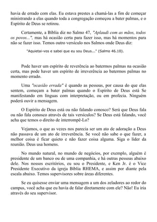 havia de errado com elas. Eu estava prestes a chamá-las a fim de começar
ministrando a elas quando toda a congregação começou a bater palmas, e o
Espírito de Deus se retirou.
Certamente, a Bíblia diz no Salmo 47, "Aplaudi com as mãos, todos
os povos...", mas há ocasião certa para fazer isso, mas há momentos para
não se fazer isso. Temos outro versículo nos Salmos onde Deus diz:
"Aquietai-vos e sabei que eu sou Deus..." (Salmo 46.10).
Pode haver um espírito de reverência ao batermos palmas na ocasião
certa, mas pode haver um espírito de irreverência ao batermos palmas no
momento errado.
Uma "ocasião errada" é quando as pessoas, por causa do que elas
sentem, começam a bater palmas quando o Espírito de Deus está Se
manifestando em línguas com interpretação, ou em profecia. Ninguém
poderá ouvir a mensagem.
O Espírito de Deus está ou não falando conosco? Será que Deus fala
ou não fala conosco através de tais versículos? Se Deus está falando, você
acha que temos o direito de interrompê-Lo?
Vejamos, o que as vezes nos parecia ser um ato de adoração a Deus
não passava de um ato de irreverência. Se você não sabe o que fazer, a
melhor coisa é ficar quieto e não fazer coisa alguma. Siga o líder da
reunião. Deus usa homens.
No mundo natural, no mundo de negócios, por exemplo, alguém é
presidente de um banco ou de uma companhia, e há outras pessoas abaixo
dele. Nos nossos escritórios, eu sou o Presidente, e Ken Jr. é o Vice
Presidente Executivo da igreja Bíblia RHEMA, e assim por diante pela
escala abaixo. Temos supervisores sobre áreas diferentes.
Se eu quisesse enviar uma mensagem a um dos zeladores ao redor do
campus, você acha que eu havia de falar diretamente com ele? Não! Eu iria
através do seu supervisor.
 