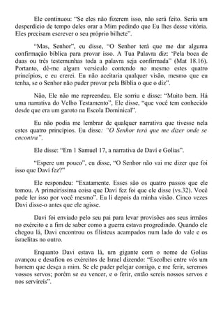 Ele continuou: “Se eles não fizerem isso, não será feito. Seria um
desperdício de tempo deles orar a Mim pedindo que Eu lhes desse vitória.
Eles precisam escrever o seu próprio bilhete”.
“Mas, Senhor”, eu disse, “O Senhor terá que me dar alguma
confirmação bíblica para provar isso. A Tua Palavra diz: ‘Pela boca de
duas ou três testemunhas toda a palavra seja confirmada” (Mat 18.16).
Portanto, dê-me algum versículo contendo no mesmo estes quatro
princípios, e eu crerei. Eu não aceitaria qualquer visão, mesmo que eu
tenha, se o Senhor não puder provar pela Bíblia o que o diz”.
Não, Ele não me repreendeu. Ele sorriu e disse: “Muito bem. Há
uma narrativa do Velho Testamento”, Ele disse, “que você tem conhecido
desde que era um garoto na Escola Dominical”.
Eu não podia me lembrar de qualquer narrativa que tivesse nela
estes quatro princípios. Eu disse: “O Senhor terá que me dizer onde se
encontra”.
Ele disse: “Em 1 Samuel 17, a narrativa de Daví e Golias”.
“Espere um pouco”, eu disse, “O Senhor não vai me dizer que foi
isso que Daví fez?”
Ele respondeu: “Exatamente. Esses são os quatro passos que ele
tomou. A primeiríssima coisa que Daví fez foi que ele disse (vs.32). Você
pode ler isso por você mesmo”. Eu lí depois da minha visão. Cinco vezes
Davi disse-o antes que ele agisse.
Davi foi enviado pelo seu pai para levar provisões aos seus irmãos
no exército e a fim de saber como a guerra estava progredindo. Quando ele
chegou lá, Davi encontrou os filisteus acampados num lado do vale e os
israelitas no outro.
Enquanto Davi estava lá, um gigante com o nome de Golias
avançou e desafiou os exércitos de Israel dizendo: “Escolhei entre vós um
homem que desça a mim. Se ele puder pelejar comigo, e me ferir, seremos
vossos servos; porém se eu vencer, e o ferir, então sereis nossos servos e
nos servireis”.
 