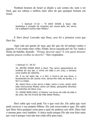Nenhum homem de Israel se dispôs a sair contra ele; nem o rei
Saul, que era cabeça e ombros mais altos do que qualquer homem em
Israel.
1 Samuel 17.32 – “E DAVI DISSE a Saul; não
desfaleça o coração de ninguém por causa dele, teu servo
irá e pelejará contra este filisteu”.
E Davi disse! Louvado seja Deus, essa foi a primeira coisa que
Davi fez.
Aqui está um garoto de raça, que diz que ele irá pelejar contra o
gigante. O seu irmão mais velho, Eliabe, havia caçoado por ele Ter vindo a
frente de batalha, dizendo: “Porque desceste aqui? E com quem deixaste
aquelas poucas ovelhas no deserto?” Davi respondeu:
1 Samuel 17. 34-37
34. ENTÃO DISSE DAVI a Saul: Teu servo apascentava as
ovelhas de seu pai, e vinha um leão e um urso, e tomava
uma ovelha do rebanho.
35. E eu saí após ele, e o ferí, e livrei-a da sua boca, e
levantando-se ele contra mim, lancei-lhe mão da barba, e o
feri e o matei.
36. Assim feriu o teu servo o leão, como o urso; assim será
este incircunciso filisteu como um deles, porquanto afrontou
os exércitos do Deus vivo.
37. DISSE MAIS DAVI: O Senhor me livrou da mão do leão e
do urso; ele me livrará da mão deste filisteu.
Davi sabia que você pode Ter o que você diz. Ele sabia que você
pode escrever o seu próprio bilhete. Ele está escrevendo-o aqui. Ele sabia
que Deus faria qualquer coisa para a qual ele pudesse crer nEle. Deus fará
o mesmo para você também. A única razão porque Ele não tem feito mais
por você é porque você não tem crido nEle para mais.
 