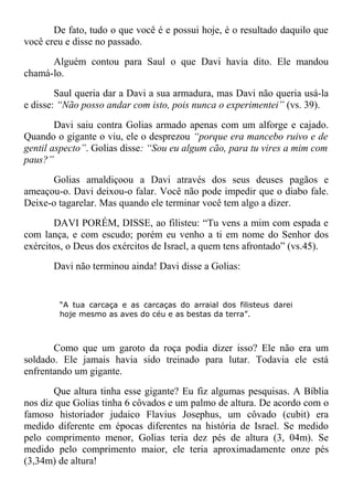 De fato, tudo o que você é e possui hoje, é o resultado daquilo que
você creu e disse no passado.
Alguém contou para Saul o que Davi havia dito. Ele mandou
chamá-lo.
Saul queria dar a Davi a sua armadura, mas Davi não queria usá-la
e disse: “Não posso andar com isto, pois nunca o experimentei” (vs. 39).
Davi saiu contra Golias armado apenas com um alforge e cajado.
Quando o gigante o viu, ele o desprezou “porque era mancebo ruivo e de
gentil aspecto”. Golias disse: “Sou eu algum cão, para tu vires a mim com
paus?”
Golias amaldiçoou a Davi através dos seus deuses pagãos e
ameaçou-o. Davi deixou-o falar. Você não pode impedir que o diabo fale.
Deixe-o tagarelar. Mas quando ele terminar você tem algo a dizer.
DAVI PORÉM, DISSE, ao filisteu: “Tu vens a mim com espada e
com lança, e com escudo; porém eu venho a ti em nome do Senhor dos
exércitos, o Deus dos exércitos de Israel, a quem tens afrontado” (vs.45).
Davi não terminou ainda! Davi disse a Golias:
“A tua carcaça e as carcaças do arraial dos filisteus darei
hoje mesmo as aves do céu e as bestas da terra”.
Como que um garoto da roça podia dizer isso? Ele não era um
soldado. Ele jamais havia sido treinado para lutar. Todavia ele está
enfrentando um gigante.
Que altura tinha esse gigante? Eu fiz algumas pesquisas. A Bíblia
nos diz que Golias tinha 6 côvados e um palmo de altura. De acordo com o
famoso historiador judaico Flavius Josephus, um côvado (cubit) era
medido diferente em épocas diferentes na história de Israel. Se medido
pelo comprimento menor, Golias teria dez pés de altura (3, 04m). Se
medido pelo comprimento maior, ele teria aproximadamente onze pés
(3,34m) de altura!
 