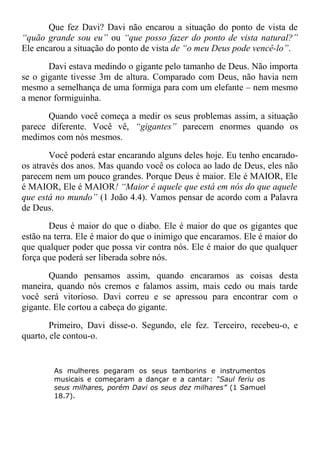 Que fez Davi? Davi não encarou a situação do ponto de vista de
“quão grande sou eu” ou “que posso fazer do ponto de vista natural?”
Ele encarou a situação do ponto de vista de “o meu Deus pode vencê-lo”.
Davi estava medindo o gigante pelo tamanho de Deus. Não importa
se o gigante tivesse 3m de altura. Comparado com Deus, não havia nem
mesmo a semelhança de uma formiga para com um elefante – nem mesmo
a menor formiguinha.
Quando você começa a medir os seus problemas assim, a situação
parece diferente. Você vê, “gigantes” parecem enormes quando os
medimos com nós mesmos.
Você poderá estar encarando alguns deles hoje. Eu tenho encarado-
os através dos anos. Mas quando você os coloca ao lado de Deus, eles não
parecem nem um pouco grandes. Porque Deus é maior. Ele é MAIOR, Ele
é MAIOR, Ele é MAIOR! “Maior é aquele que está em nós do que aquele
que está no mundo” (1 João 4.4). Vamos pensar de acordo com a Palavra
de Deus.
Deus é maior do que o diabo. Ele é maior do que os gigantes que
estão na terra. Ele é maior do que o inimigo que encaramos. Ele é maior do
que qualquer poder que possa vir contra nós. Ele é maior do que qualquer
força que poderá ser liberada sobre nós.
Quando pensamos assim, quando encaramos as coisas desta
maneira, quando nós cremos e falamos assim, mais cedo ou mais tarde
você será vitorioso. Davi correu e se apressou para encontrar com o
gigante. Ele cortou a cabeça do gigante.
Primeiro, Davi disse-o. Segundo, ele fez. Terceiro, recebeu-o, e
quarto, ele contou-o.
As mulheres pegaram os seus tamborins e instrumentos
musicais e começaram a dançar e a cantar: “Saul feriu os
seus milhares, porém Davi os seus dez milhares” (1 Samuel
18.7).
 