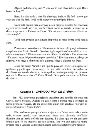 Alguns poderão imaginar: “Bem, como que Davi sabia o que Deus
havia de fazer?”
Bem, Ele fará tudo o que Ele disse que faria, e Ele fará tudo o que
você crê que Ele fará. Você pode escrever o seu próprio bilhete.
Você está pronto para escrever o seu próprio bilhete? Se você tem
alguma necessidade de cura, ou de vitória sobre o mundo, a carne, ou o
diabo e aja sobre a Palavra de Deus. “Eu estou escrevendo um bilhete de
vitória hoje”.
Você nem precisa que alguém imponha as mãos sobre você para a
cura.
Pessoas escravizadas por hábitos como tabaco e drogas já estiveram
em pé a minha frente dizendo: “Irmão Hagin, aquele coisa me deixou, e eu
não a quero mais”. Eles escreveram um bilhete de vitória – Eles disseram:
“Eu nunca mais fui perturbado por demônios”. Eles cortaram a cabeça do
gigante. Não meça a si mesmo pelo gigante. Meça o gigante por Deus.
Jesus me disse: “Israel é um tipo do povo de Deus. Golias pode ser
qualquer gigante que possa surgir na sua vida: um tipo do diabo, de
demônios, do mundo, da carne, ou de qualquer coisa que esteja em pé entre
o povo de Deus e a vitória”. Cada filho de Deus pode escrever um bilhete
de vitória.
Capítulo 5 - VIVENDO A VIDA DE VITÓRIA
Em 1952, estávamos planejando organizar uma reunião de tenda em
Clovis, Novo México. Quando eu contei para a minha mãe a respeito da
nossa proposta viagem, ela me disse para guiar com cuidado “porque há
muitos desastres o tempo todo”.
Ela confessou que quando eu viajava, ela ficava acordada a noite
toda, orando, orando, com medo que viesse uma chamada telefônica
dizendo que eu havia sofrido um desastre. Eu disse que se ela estivesse
orando com fé, ela poderia Ter ido dormir. (Eu tive que contar a minha
própria mãe a verdade da mesma maneira como a qualquer outra pessoa).
 