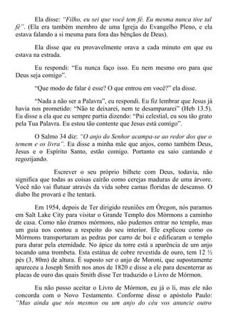 Ela disse: “Filho, eu sei que você tem fé. Eu mesma nunca tive tal
fé”. (Ela era também membro de uma Igreja do Evangelho Pleno, e ela
estava falando a si mesma para fora das bênçãos de Deus).
Ela disse que eu provavelmente orava a cada minuto em que eu
estava na estrada.
Eu respondi: “Eu nunca faço isso. Eu nem mesmo oro para que
Deus seja comigo”.
“Que modo de falar é esse? O que entrou em você?” ela disse.
“Nada a não ser a Palavra”, eu respondi. Eu fiz lembrar que Jesus já
havia nos prometido: “Não te deixarei, nem te desampararei” (Heb 13.5).
Eu disse a ela que eu sempre partia dizendo: “Pai celestial, eu sou tão grato
pela Tua Palavra. Eu estou tão contente que Jesus está comigo”.
O Salmo 34 diz: “O anjo do Senhor acampa-se ao redor dos que o
temem e os livra”. Eu disse a minha mãe que anjos, como também Deus,
Jesus e o Espírito Santo, estão comigo. Portanto eu saio cantando e
regozijando.
Escrever o seu próprio bilhete com Deus, todavia, não
significa que todas as coisas cairão como cerejas maduras de uma árvore.
Você não vai flutuar através da vida sobre camas floridas de descanso. O
diabo lhe provará e lhe tentará.
Em 1954, depois de Ter dirigido reuniões em Óregon, nós paramos
em Salt Lake City para visitar o Grande Templo dos Mórmons a caminho
de casa. Como não éramos mórmons, não pudemos entrar no templo, mas
um guia nos contou a respeito do seu interior. Ele explicou como os
Mórmons transportaram as pedras por carro de boi e edificaram o templo
para durar pela eternidade. No ápice da torre está a aparência de um anjo
tocando uma trombeta. Esta estátua de cobre revestida de ouro, tem 12 ½
pés (3, 80m) de altura. É suposto ser o anjo de Moroni, que supostamente
apareceu a Joseph Smith nos anos de 1820 e disse a ele para desenterrar as
placas de ouro das quais Smith disse Ter traduzido o Livro de Mórmon.
Eu não posso aceitar o Livro de Mórmon, eu já o li, mas ele não
concorda com o Novo Testamento. Conforme disse o apóstolo Paulo:
“Mas ainda que nós mesmos ou um anjo do céu vos anuncie outro
 