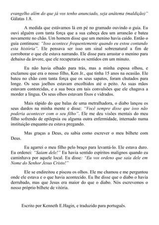 evangelho além do que já vos tenho anunciado, seja anátema (maldição)”
Gálatas 1.8.
A medida que estávamos lá em pé no gramado ouvindo o guia. Eu
ouvi alguém com tanta força que a sua cabeça deu um arrancão e bateu
novamente no chão. Um homem disse que um menino havia caído. Então o
guia continuou: “Isso acontece frequentemente quando eu estou contando
esta história”. Ele pensava ser isso um sinal sobrenatural a fim de
corroborar o que ele estava narrando. Ele disse para arrastar o menino para
debaixo da árvore, que ele recuperaria os sentidos em um minuto.
Eu não havia olhado para trás, mas a minha esposa olhou, e
exclamou que era o nosso filho, Ken Jr., que tinha 15 anos na ocasião. Ele
bateu no chão com tanta força que os seus sapatos, foram chutados para
longe. Os seus joelhos estavam encolhidos até o peito. As suas mãos
estavam contorcidas, e a sua boca em tais convulsões que ele chagava a
morder a língua. Os seus olhos estavam fixos e vidrados.
Mais rápido do que balas de uma metralhadora, o diabo lançou os
seus dardos na minha mente e disse: “Você sempre disse que isso não
poderia acontecer com o seu filho”. Ele me deu visões mentais do meu
filho sofrendo de epilepsia ou alguma outra enfermidade, internado numa
instituição enquanto eu estava pregando.
Mas graças a Deus, eu sabia como escrever o meu bilhete com
Deus.
Eu agarrei o meu filho pelo braço para levantá-lo. Ele estava duro.
Eu ordenei: “Saiam dele!” Eu havia sentido espíritos malignos quando eu
caminhava por aquele local. Eu disse: “Eu vos ordeno que saia dele em
Nome do Senhor Jesus Cristo!”
Ele se endireitou e piscou os olhos. Ele me chamou e me perguntou
onde ele estava e o que havia acontecido. Eu lhe disse que o diabo o havia
derrubado, mas que Jesus era maior do que o diabo. Nós escrevemos o
nosso próprio bilhete de vitória.
Escrito por Kenneth E.Hagin, e traduzido para português.
 