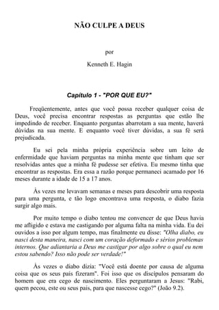 NÃO CULPE A DEUS
por
Kenneth E. Hagin
Capítulo 1 - "POR QUE EU?"
Freqüentemente, antes que você possa receber qualquer coisa de
Deus, você precisa encontrar respostas as perguntas que estão lhe
impedindo de receber. Enquanto perguntas abarrotam a sua mente, haverá
dúvidas na sua mente. E enquanto você tiver dúvidas, a sua fé será
prejudicada.
Eu sei pela minha própria experiência sobre um leito de
enfermidade que haviam perguntas na minha mente que tinham que ser
resolvidas antes que a minha fé pudesse ser efetiva. Eu mesmo tinha que
encontrar as respostas. Era essa a razão porque permaneci acamado por 16
meses durante a idade de 15 a 17 anos.
Às vezes me levavam semanas e meses para descobrir uma resposta
para uma pergunta, e tão logo encontrava uma resposta, o diabo fazia
surgir algo mais.
Por muito tempo o diabo tentou me convencer de que Deus havia
me afligido e estava me castigando por alguma falta na minha vida. Eu dei
ouvidos a isso por algum tempo, mas finalmente eu disse: "Olha diabo, eu
nasci desta maneira, nasci com um coração deformado e sérios problemas
internos. Que adiantaria a Deus me castigar por algo sobre o qual eu nem
estou sabendo? Isso não pode ser verdade!"
Às vezes o diabo dizia: "Você está doente por causa de alguma
coisa que os seus pais fizeram". Foi isso que os discípulos pensaram do
homem que era cego de nascimento. Eles perguntaram a Jesus: "Rabi,
quem pecou, este ou seus pais, para que nascesse cego?" (João 9.2).
 