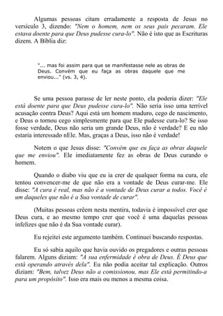Algumas pessoas citam erradamente a resposta de Jesus no
versículo 3, dizendo: "Nem o homem, nem os seus pais pecaram. Ele
estava doente para que Deus pudesse cura-lo". Não é isto que as Escrituras
dizem. A Bíblia diz:
"... mas foi assim para que se manifestasse nele as obras de
Deus. Convém que eu faça as obras daquele que me
enviou..." (vs. 3, 4).
Se uma pessoa parasse de ler neste ponto, ela poderia dizer: "Ele
está doente para que Deus pudesse cura-lo". Não seria isso uma terrível
acusação contra Deus? Aqui está um homem maduro, cego de nascimento,
e Deus o tornou cego simplesmente para que Ele pudesse cura-lo? Se isso
fosse verdade, Deus não seria um grande Deus, não é verdade? E eu não
estaria interessado nEle. Mas, graças a Deus, isso não é verdade!
Notem o que Jesus disse: "Convém que eu faça as obras daquele
que me enviou". Ele imediatamente fez as obras de Deus curando o
homem.
Quando o diabo viu que eu ia crer de qualquer forma na cura, ele
tentou convencer-me de que não era a vontade de Deus curar-me. Ele
disse: "A cura é real, mas não é a vontade de Deus curar a todos. Você é
um daqueles que não é a Sua vontade de curar".
(Muitas pessoas crêem nesta mentira, todavia é impossível crer que
Deus cura, e ao mesmo tempo crer que você é uma daquelas pessoas
infelizes que não é da Sua vontade curar).
Eu rejeitei este argumento também. Continuei buscando respostas.
Eu só sabia aquilo que havia ouvido os pregadores e outras pessoas
falarem. Alguns diziam: "A sua enfermidade é obra de Deus. É Deus que
está operando através dela". Eu não podia aceitar tal explicação. Outros
diziam: "Bem, talvez Deus não a comissionou, mas Ele está permitindo-a
para um propósito". Isso era mais ou menos a mesma coisa.
 