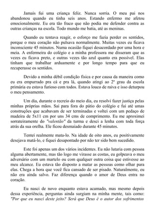 Jamais fui uma criança feliz. Nunca sorria. O meu pai nos
abandonou quando eu tinha seis anos. Estando enfermo me afetou
emocionalmente. Eu era tão fraco que não podia me defender contra as
outras crianças na escola. Todo mundo me batia, até as meninas.
Quando eu tentava reagir, o esforço me fazia perder os sentidos,
porque o meu coração não pulsava normalmente. Muitas vezes eu ficava
inconsciente 45 minutos. Numa ocasião fiquei desacordado por uma hora e
meia. A enfermeira do colégio e a minha professora me disseram que as
vezes eu ficava preto, e outras vezes tão azul quanto era possível. Elas
tinham que trabalhar arduamente e por longo tempo para que eu
recuperasse os sentidos.
Devido a minha débil condição física e por causa da maneira como
eu era empurrado pra cá e pra lá, quando atingi ao 2º grau da escola
primária eu estava furioso com todos. Estava louco de raiva e isso deturpou
o meu pensamento.
Um dia, durante o recreio do meio dia, eu resolvi fazer justiça pelas
minhas próprias mãos. Sai para fora do pátio do colégio e fui até umas
construções que acabavam de ser terminadas e voltei com um pedaço de
madeira de 5x11 cm por uns 34 cms de comprimento. Eu me aproximei
sorrateiramente do "valentão" da turma e desci a lenha com toda força
atrás da sua orelha. Ele ficou desmaiado durante 45 minutos.
Tentei realmente mata-lo. Na idade de oito anos, eu positivamente
desejava matá-lo, e fiquei desapontado por não ter sido bem sucedido.
Este foi apenas um dos vários incidentes. Eu não lutaria com pessoa
alguma abertamente, mas tão logo me virasse as costas, eu golpeava o meu
adversário com um martelo ou com qualquer outra coisa que estivesse ao
meu alcance. Eu estava tão disposto a matar as pessoas como olhar para
elas. Chega a hora que você fica cansado de ser pisado. Naturalmente, eu
não era ainda salvo. Faz diferença quando o amor de Deus entra no
coração.
Eu nasci de novo enquanto estava acamado, mas mesmo depois
dessa experiência, perguntas ainda surgiam na minha mente, tais como:
"Por que eu nasci deste jeito? Será que Deus é o autor dos sofrimentos
 