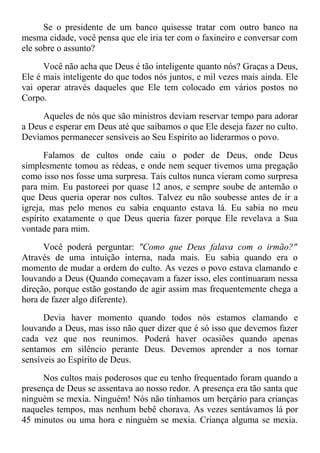Se o presidente de um banco quisesse tratar com outro banco na
mesma cidade, você pensa que ele iria ter com o faxineiro e conversar com
ele sobre o assunto?
Você não acha que Deus é tão inteligente quanto nós? Graças a Deus,
Ele é mais inteligente do que todos nós juntos, e mil vezes mais ainda. Ele
vai operar através daqueles que Ele tem colocado em vários postos no
Corpo.
Aqueles de nós que são ministros deviam reservar tempo para adorar
a Deus e esperar em Deus até que saibamos o que Ele deseja fazer no culto.
Devíamos permanecer sensíveis ao Seu Espírito ao liderarmos o povo.
Falamos de cultos onde caiu o poder de Deus, onde Deus
simplesmente tomou as rédeas, e onde nem sequer tivemos uma pregação
como isso nos fosse uma surpresa. Tais cultos nunca vieram como surpresa
para mim. Eu pastoreei por quase 12 anos, e sempre soube de antemão o
que Deus queria operar nos cultos. Talvez eu não soubesse antes de ir a
igreja, mas pelo menos eu sabia enquanto estava lá. Eu sabia no meu
espírito exatamente o que Deus queria fazer porque Ele revelava a Sua
vontade para mim.
Você poderá perguntar: "Como que Deus falava com o irmão?"
Através de uma intuição interna, nada mais. Eu sabia quando era o
momento de mudar a ordem do culto. As vezes o povo estava clamando e
louvando a Deus (Quando começavam a fazer isso, eles continuaram nessa
direção, porque estão gostando de agir assim mas frequentemente chega a
hora de fazer algo diferente).
Devia haver momento quando todos nós estamos clamando e
louvando a Deus, mas isso não quer dizer que é só isso que devemos fazer
cada vez que nos reunimos. Poderá haver ocasiões quando apenas
sentamos em silêncio perante Deus. Devemos aprender a nos tornar
sensíveis ao Espírito de Deus.
Nos cultos mais poderosos que eu tenho frequentado foram quando a
presença de Deus se assentava ao nosso redor. A presença era tão santa que
ninguém se mexia. Ninguém! Nós não tínhamos um berçário para crianças
naqueles tempos, mas nenhum bebê chorava. As vezes sentávamos lá por
45 minutos ou uma hora e ninguém se mexia. Criança alguma se mexia.
 