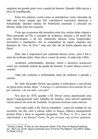 surgiram em grande parte com a queda do homem. Quando Adão pecou a
terra foi amaldiçoada.
Estas leis naturais, assim como as entendemos, eram colocadas de
lado por Jesus sempre que Ele considerava necessário abençoar a
humanidade. Quando satanás for finalmente amarrado e colocado no
abismo, todas estas leis cessarão.
Visto que as pessoas não entendem estas leis, muitas delas culpam a
Deus pensando ser Ele o causador de acidentes, doenças e da morte dos
seus bem-amados, e de tais catástrofes naturais como tempestades,
terremotos e inundações. Até as companhias de seguro chamam tais
desastres de "Atos de Deus", mas eles não são de forma alguma atos de
Deus!
Deus não é responsável por nenhuma dessas coisas, nem é Ele o
autor de nenhuma delas. Deus não é o autor da morte. A culpa não é dEle.
Acidentes, enfermidades, doenças, morte e desastres acontecem
como um resultado natural da queda do homem. O autor dessas coisas é
satanás!
Adão não conhecia a enfermidade antes de conhecer o pecado e
satanás.
Dr. John Alexander Dowie, que ajudou a reintroduzir a cura divina
na igreja neste século, disse: "A doença é o abominável descendente do seu
pai, satanás, e de sua mãe, o pecado".
Nos anos de 1870, quando o Dr. Dowie estava pastoreando uma
igreja Congregacional num subúrbio de Sydney, uma terrível epidemia
varreu através do oeste da Austrália. As pessoas morriam como moscas.
Anos mais tarde, o Dr. Dowie relembrou 1
como ele sentado no seu
escritório um dia, com a cabeça sobre os braços, chorava amargamente
perante Deus e fazia as seguintes perguntas: "Ó Deus, és Tu o autor da
enfermidade e da doença? Fostes Tu que enviaste esta terrível epidemia,
1
Gordon Lindsay, "A Vida de John Alexander Dowie" (The Voice of Healing Publishing
Co., 1951), pp. 22-26. (Agora conhecida como "Christ for The Nations", box 24910, Dallas,
Tx 75224, U.S.A).
 