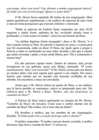esta praga, sobre esta terra? Vais destruir a minha congregação inteira?
De onde veio esta terrível praga? Quem é o autor dela?"
O Dr. Dowie havia sepultado 40 irmãos da sua congregação. Mais
quatro aguardavam sepultamento, e ele acabava de regressar de uma visita
a mais de trinta paroquianos que estavam enfermos e morrendo.
"Então as palavras do Espírito Santo inspirados em Atos 10.38
surgiram a minha frente, radiantes de luz, revelando satanás como o
profanador, e Cristo como o Curador", escreveu este homem de Deus.
"As minhas lágrimas foram enxugadas", disse o Dr. Dowie, "e o
meu coração tornou-se forte. Eu percebi a maneira de curar, e a porta para
isso foi escancarada, então eu disse: Ó Deus, me ajude agora a pregar a
Palavra a todos os moribundos ao meu redor, dizendo a eles que é satanás
que ainda corrompe e polui, e Jesus ainda liberta, pois "Ele é exatamente o
mesmo hoje".
Ele não precisou esperar muito. Dentro de minutos, dois jovens
irromperam no seu gabinete, quase sem fôlego, clamando: "Ó venha
imediatamente. Mary está morrendo!" O Dr. Dowie correu pela rua abaixo
ao encalce deles, sem nem esperar para agarrar o seu chapéu. Ele estava
furioso com satanás por ter atacado esta inocente ovelhinha do seu
rebanho. Ele encontrou a moça em convulsões.
Assim que o Dr. Dowie entrou no quarto da Mary, o seu médico,
que já havia perdido as esperanças, estava se preparando para sair. Ele
voltou-se para o Dr. Dowie e disse: "Senhor, não são misteriosos os
caminhos de Deus?"
A Palavra de Deus estava queimando no coração do Dr. Dowie.
"Caminho de Deus! ele trovejou. Como ousa o senhor chamar isto de
caminho de Deus! Não senhor, isto é uma obra do diabo!"
Ele desafiou o médico, que era membro da sua congregação,
dizendo: "O irmão pode orar a oração da fé que salva o doente?"
O médico respondeu: "O senhor está por demais excitado, é melhor
dizermos: Seja feita a vontade de Deus". E retirou-se.
 
