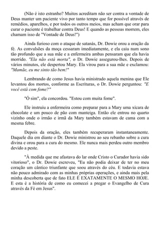 (Não é isto estranho? Muitos acreditam não ser contra a vontade de
Deus manter um paciente vivo por tanto tempo que for possível através de
remédios, aparelhos, e por todos os outros meios, mas acham que orar para
curar o paciente é trabalhar contra Deus! E quando as pessoas morrem, eles
chamam isso de "Vontade de Deus!")
Ainda furioso com o ataque de satanás, Dr. Dowie orou a oração da
fé. As convulsões da moça cessaram imediatamente, e ela caiu num sono
tão profundo que a sua mãe e a enfermeira ambas pensaram que ela havia
morrido. "Ela não está morta", o Dr. Dowie assegurou-lhes. Depois de
vários minutos, ele despertou Mary. Ela virou para a sua mãe e exclamou:
"Mamãe, eu me sinto tão bem!"
Lembrando de como Jesus havia ministrado aquela menina que Ele
levantou dos mortos, conforme as Escrituras, o Dr. Dowie perguntou: "E
você está com fome?"
"Ó sim", ela concordou. "Estou com muita fome".
Ele instruiu a enfermeira como preparar para a Mary uma xícara de
chocolate e um pouco de pão com manteiga. Então ele entrou no quarto
vizinho onde o irmão e irmã da Mary também estavam de cama com a
mesma febre.
Depois da oração, eles também recuperaram instantaneamente.
Daquele dia em diante o Dr. Dowie ministrou ao seu rebanho sobre a cura
divina e orou para a cura do mesmo. Ele nunca mais perdeu outro membro
devido a peste.
"À medida que me afastava do lar onde Cristo o Curador havia sido
vitorioso", o Dr. Dowie escreveu, "Eu não podia deixar de ter no meu
coração um cântico triunfante que soou através do céu. E todavia estava
não pouco admirado com as minhas próprias operações, e ainda mais pela
minha descoberta que de fato ELE É EXATAMENTE O MESMO HOJE.
E esta é a história de como eu comecei a pregar o Evangelho de Cura
através da Fé em Jesus".
 