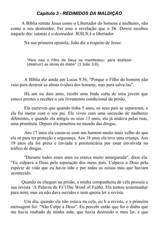 Capítulo 3 - REDIMIDOS DA MALDIÇÃO
A Bíblia retrata Jesus como o Libertador do homens e mulheres, não
como o seu destruidor. Foi essa a revelação que o Dr. Dowie recebeu
naquele dia: satanás é o destruidor. JESUS é o libertador.
Na sua primeira epístola, João diz a respeito de Jesus:
"Para isso o Filho de Deus se manifestou: para desfazer
(destruir) as obras do diabo" (1 João 3.8).
A Bíblia diz ainda em Lucas 9.56, "Porque o Filho do homem não
veio para destruir as almas (vidas) dos homens, mas para salva-las".
Há um ou dois anos, recebi uma linda carta de uma jovem que
estava prestes a receber o seu livramento condicional da prisão.
Ela escreveu que quando tinha 5 anos, os seus pais se separaram, e
ela foi morar com o seu pai. Ele viveu com uma sucessão de mulheres
diferentes, e quando ela atingiu os seus 13 anos, ela já andava pelas ruas,
uma prostituta. Depois ela penetrou no mundo das drogas.
Aos 17 anos ela casou-se com um homem muito mais velho do que
ela só para ter proteção e segurança. Aos 18 anos ela teve uma criança. Aos
19 anos ela foi presa e enviada a penitenciária por estar envolvida no
tráfico de drogas.
"Durante todos esses anos eu estava muito amargurada", disse ela.
"Eu culpava a Deus pela separação dos meus pais. Culpava a Deus pela
espécie de vida que eu havia tido e por todas as coisas más que haviam
acontecido.
Quando eu cheguei na prisão, a minha companheira de cela possuia a
sua revista ‘A Palavra de Fé’(The Word of Faith). Ela tentou testemunhar
para mim, mas eu não dava ouvidos e nem queria ler a revista.
Um dia, quando ela não estava na cela, eu li a revista, e a primeira
mensagem foi: "Não Culpe a Deus". Eu percebi então que foi o diabo que
me havia roubado da minha mãe, que havia destruído o meu lar, e que
 