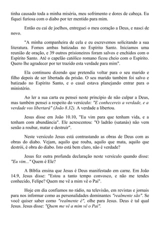 tinha causado toda a minha miséria, meu sofrimento e dores de cabeça. Eu
fiquei furiosa com o diabo por ter mentido para mim.
Então eu caí de joelhos, entreguei o meu coração a Deus, e nasci de
novo.
"A minha companheira de cela e eu escrevemos solicitando a sua
literatura. Fomos ambas batizadas no Espírito Santo. Iniciamos uma
reunião de oração, e 39 outros prisioneiros foram salvos e enchidos com o
Espírito Santo. Até o capelão católico romano ficou cheio com o Espírito.
Quero lhe agradecer por ter trazido esta verdade para mim".
Ela continuou dizendo que pretendia voltar para o seu marido e
filho depois de ser libertada da prisão. O seu marido também foi salvo e
batizado no Espírito Santo, e o casal estava planejando entrar para o
ministério.
Ao ler a sua carta eu pensei neste princípio de não culpar a Deus,
mas também pensei a respeito do versículo: "E conhecereis a verdade, e a
verdade vos libertará" (João 8.32). A verdade a libertou.
Jesus disse em João 10.10, "Eu vim para que tenham vida, e a
tenham com abundância". Ele acrescentou: "O ladrão (satanás) não vem
senão a roubar, matar e destruir".
Neste versículo Jesus está contrastando as obras de Deus com as
obras do diabo. Vejam, aquilo que rouba, aquilo que mata, aquilo que
destrói, é obra do diabo. Isto está bem claro, não é verdade?
Jesus fez outra profunda declaração neste versículo quando disse:
"Eu vim..." Quem é Ele?
A Bíblia ensina que Jesus é Deus manifestado em carne. Em João
14.9, Jesus disse: "Estou a tanto tempo convosco, e não me tendes
conhecido, Felipe? Quem me vê a mim vê o Pai".
Hoje em dia confiamos no rádio, na televisão, em revistas e jornais
para nos informar como as personalidades dominantes "realmente são". Se
você quiser saber como "realmente é", olhe para Jesus. Deus é tal qual
Jesus. Jesus disse: "Quem me vê a mim vê o Pai".
 