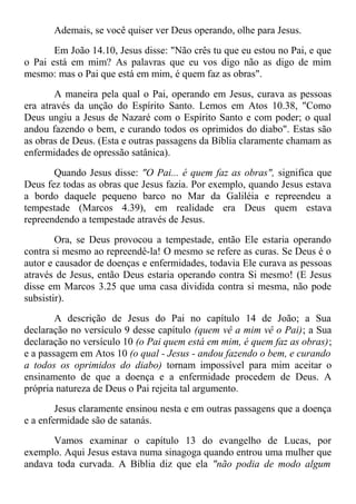 Ademais, se você quiser ver Deus operando, olhe para Jesus.
Em João 14.10, Jesus disse: "Não crês tu que eu estou no Pai, e que
o Pai está em mim? As palavras que eu vos digo não as digo de mim
mesmo: mas o Pai que está em mim, é quem faz as obras".
A maneira pela qual o Pai, operando em Jesus, curava as pessoas
era através da unção do Espírito Santo. Lemos em Atos 10.38, "Como
Deus ungiu a Jesus de Nazaré com o Espírito Santo e com poder; o qual
andou fazendo o bem, e curando todos os oprimidos do diabo". Estas são
as obras de Deus. (Esta e outras passagens da Bíblia claramente chamam as
enfermidades de opressão satânica).
Quando Jesus disse: "O Pai... é quem faz as obras", significa que
Deus fez todas as obras que Jesus fazia. Por exemplo, quando Jesus estava
a bordo daquele pequeno barco no Mar da Galiléia e repreendeu a
tempestade (Marcos 4.39), em realidade era Deus quem estava
repreendendo a tempestade através de Jesus.
Ora, se Deus provocou a tempestade, então Ele estaria operando
contra si mesmo ao repreendê-la! O mesmo se refere as curas. Se Deus é o
autor e causador de doenças e enfermidades, todavia Ele curava as pessoas
através de Jesus, então Deus estaria operando contra Si mesmo! (E Jesus
disse em Marcos 3.25 que uma casa dividida contra si mesma, não pode
subsistir).
A descrição de Jesus do Pai no capítulo 14 de João; a Sua
declaração no versículo 9 desse capítulo (quem vê a mim vê o Pai); a Sua
declaração no versículo 10 (o Pai quem está em mim, é quem faz as obras);
e a passagem em Atos 10 (o qual - Jesus - andou fazendo o bem, e curando
a todos os oprimidos do diabo) tornam impossível para mim aceitar o
ensinamento de que a doença e a enfermidade procedem de Deus. A
própria natureza de Deus o Pai rejeita tal argumento.
Jesus claramente ensinou nesta e em outras passagens que a doença
e a enfermidade são de satanás.
Vamos examinar o capítulo 13 do evangelho de Lucas, por
exemplo. Aqui Jesus estava numa sinagoga quando entrou uma mulher que
andava toda curvada. A Bíblia diz que ela "não podia de modo algum
 