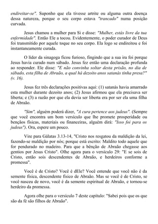 endireitar-se". Suponho que ela tivesse artrite ou alguma outra doença
dessa natureza, porque o seu corpo estava "trancado" numa posição
curvada.
Jesus chamou a mulher para Si e disse: "Mulher, estás livre da tua
enfermidade". Então Ele a tocou. Evidentemente, o poder curador de Deus
foi transmitido por aquele toque no seu corpo. Ela logo se endireitou e foi
instantaneamente curada.
O líder da sinagoga ficou furioso, fingindo que a sua ira foi porque
Jesus havia curado num sábado. Jesus fez então uma declaração profunda
ao responder. Ele disse: "E não convinha soltar desta prisão, no dia de
sábado, esta filha de Abraão, a qual há dezoito anos satanás tinha presa?"
(v. 16).
Jesus fez três declarações positivas aqui: (1) satanás havia amarrado
esta mulher durante dezoito anos; (2) Jesus afirmou que ela precisava ser
liberta; e (3) a razão por que ela devia ser liberta era por ser ela uma filha
de Abraão.
"Sim", alguém poderá dizer, "A cura pertence aos judeus". (Sempre
que você encontra um bom versículo que lhe promete prosperidade ou
bençãos físicas, materiais ou financeiras, alguém dirá: "Isso foi para os
judeus"). Ora, espere um pouco.
Vire para Gálatas 3.13-14, "Cristo nos resgatou da maldição da lei,
fazendo-se maldição por nós; porque está escrito: Maldito todo aquele que
for pendurado no madeiro. Para que a bênção de Abraão chegasse aos
gentios por Jesus Cristo". Olhe agora para o versículo 29: "E se sois de
Cristo, então sois descendentes de Abraão, e herdeiros conforme a
promessa".
Você é de Cristo? Você é dEle? Você entende que você não é da
semente física, descendente físico de Abraão. Mas se você é de Cristo, se
você nasceu de novo, você é da semente espiritual de Abraão, e tornou-se
herdeiro da promessa.
Agora olhe para o versículo 7 deste capítulo: "Sabei pois que os que
são da fé são filhos de Abraão".
 
