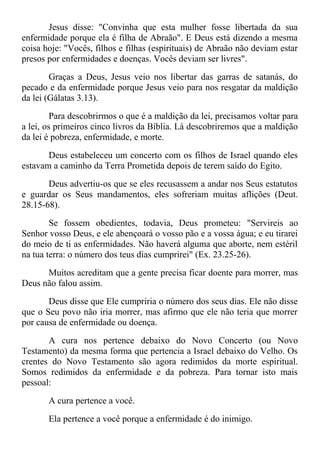 Jesus disse: "Convinha que esta mulher fosse libertada da sua
enfermidade porque ela é filha de Abraão". E Deus está dizendo a mesma
coisa hoje: "Vocês, filhos e filhas (espirituais) de Abraão não deviam estar
presos por enfermidades e doenças. Vocês deviam ser livres".
Graças a Deus, Jesus veio nos libertar das garras de satanás, do
pecado e da enfermidade porque Jesus veio para nos resgatar da maldição
da lei (Gálatas 3.13).
Para descobrirmos o que é a maldição da lei, precisamos voltar para
a lei, os primeiros cinco livros da Bíblia. Lá descobriremos que a maldição
da lei é pobreza, enfermidade, e morte.
Deus estabeleceu um concerto com os filhos de Israel quando eles
estavam a caminho da Terra Prometida depois de terem saído do Egito.
Deus advertiu-os que se eles recusassem a andar nos Seus estatutos
e guardar os Seus mandamentos, eles sofreriam muitas aflições (Deut.
28.15-68).
Se fossem obedientes, todavia, Deus prometeu: "Servireis ao
Senhor vosso Deus, e ele abençoará o vosso pão e a vossa água; e eu tirarei
do meio de ti as enfermidades. Não haverá alguma que aborte, nem estéril
na tua terra: o número dos teus dias cumprirei" (Ex. 23.25-26).
Muitos acreditam que a gente precisa ficar doente para morrer, mas
Deus não falou assim.
Deus disse que Ele cumpriria o número dos seus dias. Ele não disse
que o Seu povo não iria morrer, mas afirmo que ele não teria que morrer
por causa de enfermidade ou doença.
A cura nos pertence debaixo do Novo Concerto (ou Novo
Testamento) da mesma forma que pertencia a Israel debaixo do Velho. Os
crentes do Novo Testamento são agora redimidos da morte espiritual.
Somos redimidos da enfermidade e da pobreza. Para tornar isto mais
pessoal:
A cura pertence a você.
Ela pertence a você porque a enfermidade é do inimigo.
 