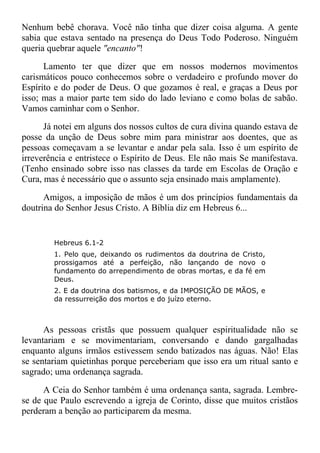 Nenhum bebê chorava. Você não tinha que dizer coisa alguma. A gente
sabia que estava sentado na presença do Deus Todo Poderoso. Ninguém
queria quebrar aquele "encanto"!
Lamento ter que dizer que em nossos modernos movimentos
carismáticos pouco conhecemos sobre o verdadeiro e profundo mover do
Espírito e do poder de Deus. O que gozamos é real, e graças a Deus por
isso; mas a maior parte tem sido do lado leviano e como bolas de sabão.
Vamos caminhar com o Senhor.
Já notei em alguns dos nossos cultos de cura divina quando estava de
posse da unção de Deus sobre mim para ministrar aos doentes, que as
pessoas começavam a se levantar e andar pela sala. Isso é um espírito de
irreverência e entristece o Espírito de Deus. Ele não mais Se manifestava.
(Tenho ensinado sobre isso nas classes da tarde em Escolas de Oração e
Cura, mas é necessário que o assunto seja ensinado mais amplamente).
Amigos, a imposição de mãos é um dos princípios fundamentais da
doutrina do Senhor Jesus Cristo. A Bíblia diz em Hebreus 6...
Hebreus 6.1-2
1. Pelo que, deixando os rudimentos da doutrina de Cristo,
prossigamos até a perfeição, não lançando de novo o
fundamento do arrependimento de obras mortas, e da fé em
Deus.
2. E da doutrina dos batismos, e da IMPOSIÇÃO DE MÃOS, e
da ressurreição dos mortos e do juízo eterno.
As pessoas cristãs que possuem qualquer espiritualidade não se
levantariam e se movimentariam, conversando e dando gargalhadas
enquanto alguns irmãos estivessem sendo batizados nas águas. Não! Elas
se sentariam quietinhas porque perceberiam que isso era um ritual santo e
sagrado; uma ordenança sagrada.
A Ceia do Senhor também é uma ordenança santa, sagrada. Lembre-
se de que Paulo escrevendo a igreja de Corinto, disse que muitos cristãos
perderam a benção ao participarem da mesma.
 