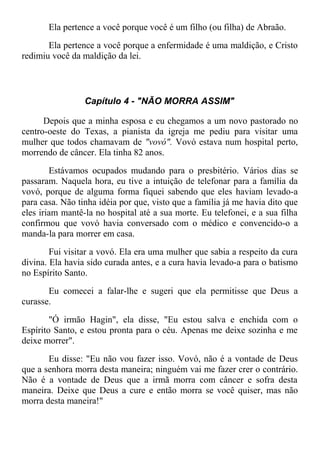 Ela pertence a você porque você é um filho (ou filha) de Abraão.
Ela pertence a você porque a enfermidade é uma maldição, e Cristo
redimiu você da maldição da lei.
Capítulo 4 - "NÃO MORRA ASSIM"
Depois que a minha esposa e eu chegamos a um novo pastorado no
centro-oeste do Texas, a pianista da igreja me pediu para visitar uma
mulher que todos chamavam de "vovó". Vovó estava num hospital perto,
morrendo de câncer. Ela tinha 82 anos.
Estávamos ocupados mudando para o presbitério. Vários dias se
passaram. Naquela hora, eu tive a intuição de telefonar para a família da
vovó, porque de alguma forma fiquei sabendo que eles haviam levado-a
para casa. Não tinha idéia por que, visto que a família já me havia dito que
eles iriam mantê-la no hospital até a sua morte. Eu telefonei, e a sua filha
confirmou que vovó havia conversado com o médico e convencido-o a
manda-la para morrer em casa.
Fui visitar a vovó. Ela era uma mulher que sabia a respeito da cura
divina. Ela havia sido curada antes, e a cura havia levado-a para o batismo
no Espírito Santo.
Eu comecei a falar-lhe e sugeri que ela permitisse que Deus a
curasse.
"Ó irmão Hagin", ela disse, "Eu estou salva e enchida com o
Espírito Santo, e estou pronta para o céu. Apenas me deixe sozinha e me
deixe morrer".
Eu disse: "Eu não vou fazer isso. Vovó, não é a vontade de Deus
que a senhora morra desta maneira; ninguém vai me fazer crer o contrário.
Não é a vontade de Deus que a irmã morra com câncer e sofra desta
maneira. Deixe que Deus a cure e então morra se você quiser, mas não
morra desta maneira!"
 