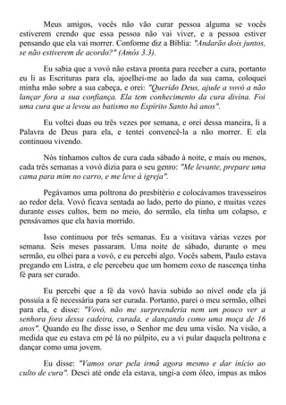 Meus amigos, vocês não vão curar pessoa alguma se vocês
estiverem crendo que essa pessoa não vai viver, e a pessoa estiver
pensando que ela vai morrer. Conforme diz a Bíblia: "Andarão dois juntos,
se não estiverem de acordo?" (Amós 3.3).
Eu sabia que a vovó não estava pronta para receber a cura, portanto
eu li as Escrituras para ela, ajoelhei-me ao lado da sua cama, coloquei
minha mão sobre a sua cabeça, e orei: "Querido Deus, ajude a vovó a não
lançar fora a sua confiança. Ela tem conhecimento da cura divina. Foi
uma cura que a levou ao batismo no Espírito Santo há anos".
Eu voltei duas ou três vezes por semana, e orei dessa maneira, li a
Palavra de Deus para ela, e tentei convencê-la a não morrer. E ela
continuou vivendo.
Nós tínhamos cultos de cura cada sábado à noite, e mais ou menos,
cada três semanas a vovó dizia para o seu genro: "Me levante, prepare uma
cama para mim no carro, e me leve à igreja".
Pegávamos uma poltrona do presbitério e colocávamos travesseiros
ao redor dela. Vovó ficava sentada ao lado, perto do piano, e muitas vezes
durante esses cultos, bem no meio, do sermão, ela tinha um colapso, e
pensávamos que ela havia morrido.
Isso continuou por três semanas. Eu a visitava várias vezes por
semana. Seis meses passaram. Uma noite de sábado, durante o meu
sermão, eu olhei para a vovó, e eu percebi algo. Vocês sabem, Paulo estava
pregando em Listra, e ele percebeu que um homem coxo de nascença tinha
fé para ser curado.
Eu percebi que a fé da vovó havia subido ao nível onde ela já
possuía a fé necessária para ser curada. Portanto, parei o meu sermão, olhei
para ela, e disse: "Vovó, não me surpreenderia nem um pouco ver a
senhora fora dessa cadeira, curada, e dançando como uma moça de 16
anos". Quando eu lhe disse isso, o Senhor me deu uma visão. Na visão, a
medida que eu estava em pé lá no púlpito, eu a vi pular daquela poltrona e
dançar como uma jovem.
Eu disse: "Vamos orar pela irmã agora mesmo e dar início ao
culto de cura". Desci até onde ela estava, ungi-a com óleo, impus as mãos
 