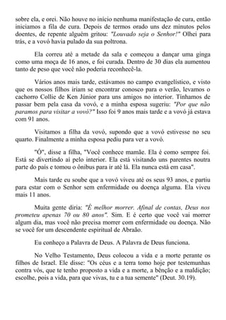 sobre ela, e orei. Não houve no início nenhuma manifestação de cura, então
iniciamos a fila de cura. Depois de termos orado uns dez minutos pelos
doentes, de repente alguém gritou: "Louvado seja o Senhor!" Olhei para
trás, e a vovó havia pulado da sua poltrona.
Ela correu até a metade da sala e começou a dançar uma ginga
como uma moça de 16 anos, e foi curada. Dentro de 30 dias ela aumentou
tanto de peso que você não poderia reconhecê-la.
Vários anos mais tarde, estávamos no campo evangelístico, e visto
que os nossos filhos iriam se encontrar conosco para o verão, levamos o
cachorro Collie de Ken Júnior para uns amigos no interior. Tínhamos de
passar bem pela casa da vovó, e a minha esposa sugeriu: "Por que não
paramos para visitar a vovó?" Isso foi 9 anos mais tarde e a vovó já estava
com 91 anos.
Visitamos a filha da vovó, supondo que a vovó estivesse no seu
quarto. Finalmente a minha esposa pediu para ver a vovó.
"Ó", disse a filha, "Você conhece mamãe. Ela é como sempre foi.
Está se divertindo aí pelo interior. Ela está visitando uns parentes noutra
parte do país e tomou o ônibus para ir até lá. Ela nunca está em casa".
Mais tarde eu soube que a vovó viveu até os seus 93 anos, e partiu
para estar com o Senhor sem enfermidade ou doença alguma. Ela viveu
mais 11 anos.
Muita gente diria: "É melhor morrer. Afinal de contas, Deus nos
prometeu apenas 70 ou 80 anos". Sim. E é certo que você vai morrer
algum dia, mas você não precisa morrer com enfermidade ou doença. Não
se você for um descendente espiritual de Abraão.
Eu conheço a Palavra de Deus. A Palavra de Deus funciona.
No Velho Testamento, Deus colocou a vida e a morte perante os
filhos de Israel. Ele disse: "Os céus e a terra tomo hoje por testemunhas
contra vós, que te tenho proposto a vida e a morte, a bênção e a maldição;
escolhe, pois a vida, para que vivas, tu e a tua semente" (Deut. 30.19).
 