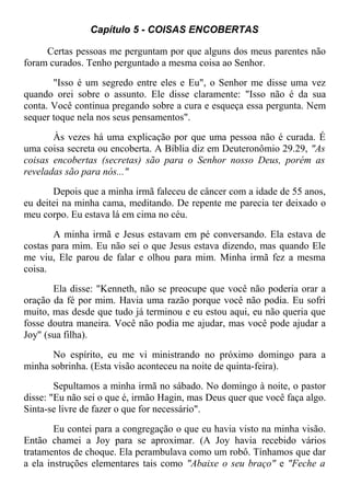 Capítulo 5 - COISAS ENCOBERTAS
Certas pessoas me perguntam por que alguns dos meus parentes não
foram curados. Tenho perguntado a mesma coisa ao Senhor.
"Isso é um segredo entre eles e Eu", o Senhor me disse uma vez
quando orei sobre o assunto. Ele disse claramente: "Isso não é da sua
conta. Você continua pregando sobre a cura e esqueça essa pergunta. Nem
sequer toque nela nos seus pensamentos".
Às vezes há uma explicação por que uma pessoa não é curada. É
uma coisa secreta ou encoberta. A Bíblia diz em Deuteronômio 29.29, "As
coisas encobertas (secretas) são para o Senhor nosso Deus, porém as
reveladas são para nós..."
Depois que a minha irmã faleceu de câncer com a idade de 55 anos,
eu deitei na minha cama, meditando. De repente me parecia ter deixado o
meu corpo. Eu estava lá em cima no céu.
A minha irmã e Jesus estavam em pé conversando. Ela estava de
costas para mim. Eu não sei o que Jesus estava dizendo, mas quando Ele
me viu, Ele parou de falar e olhou para mim. Minha irmã fez a mesma
coisa.
Ela disse: "Kenneth, não se preocupe que você não poderia orar a
oração da fé por mim. Havia uma razão porque você não podia. Eu sofri
muito, mas desde que tudo já terminou e eu estou aqui, eu não queria que
fosse doutra maneira. Você não podia me ajudar, mas você pode ajudar a
Joy" (sua filha).
No espírito, eu me vi ministrando no próximo domingo para a
minha sobrinha. (Esta visão aconteceu na noite de quinta-feira).
Sepultamos a minha irmã no sábado. No domingo à noite, o pastor
disse: "Eu não sei o que é, irmão Hagin, mas Deus quer que você faça algo.
Sinta-se livre de fazer o que for necessário".
Eu contei para a congregação o que eu havia visto na minha visão.
Então chamei a Joy para se aproximar. (A Joy havia recebido vários
tratamentos de choque. Ela perambulava como um robô. Tínhamos que dar
a ela instruções elementares tais como "Abaixe o seu braço" e "Feche a
 