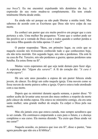 sua boca"). Eu me encontrei expulsando três demônios da Joy. A
expressão do seu rosto mudou-se completamente. Ela tem estado
totalmente liberta desde então.
Eu ainda não sei porque eu não pude libertar a minha irmã. Mas
sabemos de acordo com as Escrituras que Deus não teve culpa da sua
morte.
Eu conheci um pastor que era muito positivo em pregar que a cura
pertence a nós. Uma mulher lhe perguntou: "Como que o senhor pode ser
tão positivo ser a vontade de Deus curar a todos quando o senhor perdeu a
sua única filha quando ela tinha apenas 13 anos?"
O pastor respondeu: "Bem, em primeiro lugar, eu creio que se
naquela ocasião nós tivéssemos conhecido tudo o que conhecemos hoje,
ela não teria morrido. Em segundo lugar, nós não a perdemos. Ela está lá
na casa do Pai. Terceiro, nós não perdemos a guerra; apenas perdemos uma
batalha. Eu estou firme na fé".
Muitas vezes esperamos até que seja tarde demais para fazer algo.
A esperança diz: "Algum dia sararei". A fé do coração diz: "A cura é
minha agora".
Há uns sete anos passados a esposa de um pastor faleceu ainda
jovem, de câncer. Eu dirigi um culto naquela igreja. Uma nuvem como se
fosse nuvem de morte pairava sobre a igreja. O povo estava todo atordoado
com a sua morte.
Depois que eu ministrei durante aquela semana, o pastor disse: "O
senhor acaba de levantar uma nuvem dos meus ombros a respeito da morte
pelo câncer da minha esposa. Ela estava no ministério comigo, ela era uma
santa mulher; uma grande mulher de oração. Eu culpei a Deus pela sua
morte.
Mas ela jamais creu que estava curada, mas sempre acreditava que
ia ser curada. Ela continuava empurrando a cura para o futuro, e a doença
completou o seu curso. Ela morreu dizendo: "Eu creio que Deus ainda vai
me curar!"
Naquela ocasião, eu pensava que isso era fé", disse o pastor, "mas
agora percebo que não era a fé bíblica".
 