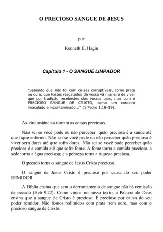 O PRECIOSO SANGUE DE JESUS
por
Kenneth E. Hagin
Capítulo 1 - O SANGUE LIMPADOR
“Sabendo que não foi com coisas corruptíveis, como prata
ou ouro, que fostes resgatados da vossa vã maneira de viver
que por tradição recebestes dos vossos pais, mas com o
PRECIOSO SANGUE DE CRISTO, como um cordeiro
imaculado e incontaminado...” (1 Pedro 1.18-19).
As circunstâncias tornam as coisas preciosas.
Não sei se você pode ou não perceber quão preciosa é a saúde até
que fique enfermo. Não sei se você pode ou não perceber quão precioso é
viver sem dores até que sofra dores. Não sei se você pode perceber quão
preciosa é a comida até que sofra fome. A fome torna a comida preciosa, a
sede torna a água preciosa; e a pobreza torna a riqueza preciosa.
O pecado torna o sangue de Jesus Cristo precioso.
O sangue de Jesus Cristo é precioso por causa do seu poder
REMIDOR.
A Bíblia ensina que sem o derramamento de sangue não há remissão
de pecado (Heb 9.22). Como vimos no nosso texto, a Palavra de Deus
ensina que o sangue de Cristo é precioso. É precioso por causa do seu
poder remidor. Não fomos redimidos com prata nem ouro, mas com o
precioso sangue de Cristo.
 
