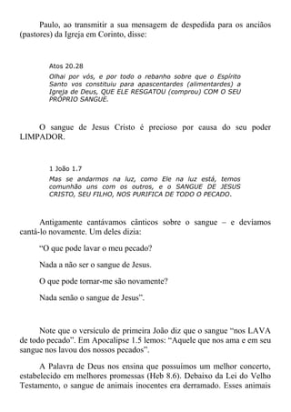 Paulo, ao transmitir a sua mensagem de despedida para os anciãos
(pastores) da Igreja em Corinto, disse:
Atos 20.28
Olhai por vós, e por todo o rebanho sobre que o Espírito
Santo vos constituiu para apascentardes (alimentardes) a
Igreja de Deus, QUE ELE RESGATOU (comprou) COM O SEU
PRÓPRIO SANGUE.
O sangue de Jesus Cristo é precioso por causa do seu poder
LIMPADOR.
1 João 1.7
Mas se andarmos na luz, como Ele na luz está, temos
comunhão uns com os outros, e o SANGUE DE JESUS
CRISTO, SEU FILHO, NOS PURIFICA DE TODO O PECADO.
Antigamente cantávamos cânticos sobre o sangue – e devíamos
cantá-lo novamente. Um deles dizia:
“O que pode lavar o meu pecado?
Nada a não ser o sangue de Jesus.
O que pode tornar-me são novamente?
Nada senão o sangue de Jesus”.
Note que o versículo de primeira João diz que o sangue “nos LAVA
de todo pecado”. Em Apocalipse 1.5 lemos: “Aquele que nos ama e em seu
sangue nos lavou dos nossos pecados”.
A Palavra de Deus nos ensina que possuímos um melhor concerto,
estabelecido em melhores promessas (Heb 8.6). Debaixo da Lei do Velho
Testamento, o sangue de animais inocentes era derramado. Esses animais
 