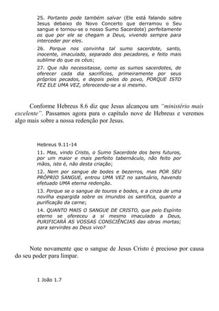 25. Portanto pode também salvar (Ele está falando sobre
Jesus debaixo do Novo Concerto que derramou o Seu
sangue e tornou-se o nosso Sumo Sacerdote) perfeitamente
os que por ele se chegam a Deus, vivendo sempre para
interceder por eles.
26. Porque nos convinha tal sumo sacerdote, santo,
inocente, imaculado, separado dos pecadores, e feito mais
sublime do que os céus;
27. Que não necessitasse, como os sumos sacerdotes, de
oferecer cada dia sacrifícios, primeiramente por seus
próprios pecados, e depois pelos do povo, PORQUE ISTO
FEZ ELE UMA VEZ, oferecendo-se a si mesmo.
Conforme Hebreus 8.6 diz que Jesus alcançou um “ministério mais
excelente”. Passamos agora para o capítulo nove de Hebreus e veremos
algo mais sobre a nossa redenção por Jesus.
Hebreus 9.11-14
11. Mas, vindo Cristo, o Sumo Sacerdote dos bens futuros,
por um maior e mais perfeito tabernáculo, não feito por
mãos, isto é, não desta criação;
12. Nem por sangue de bodes e bezerros, mas POR SEU
PRÓPRIO SANGUE, entrou UMA VEZ no santuário, havendo
efetuado UMA eterna redenção.
13. Porque se o sangue de touros e bodes, e a cinza de uma
novilha espargida sobre os imundos os santifica, quanto a
purificação da carne;
14. QUANTO MAIS O SANGUE DE CRISTO, que pelo Espírito
eterno se ofereceu a si mesmo imaculado a Deus,
PURIFICARÁ AS VOSSAS CONSCIÊNCIAS das obras mortas;
para servirdes ao Deus vivo?
Note novamente que o sangue de Jesus Cristo é precioso por causa
do seu poder para limpar.
1 João 1.7
 